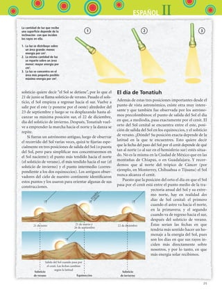 25
IIESPAÑOL
El día de Tonatiuh
Además de estas tres posiciones importantes desde el
punto de vista astronómico, existe otra muy intere-
sante y que también fue observada por los astróno-
mos precolombinos: el punto de salida del Sol el día
en que, a mediodía, pasa exactamente por el cenit. El
orto del Sol cenital se encuentra entre el este, posi-
ción de salida del Sol en los equinoccios, y el solsticio
de verano. ¿Dónde? Su posición exacta depende de la
latitud en la que te encuentres. Esto quiere decir
que la fecha del paso del Sol por el cenit depende de qué
tan al norte (o al sur en el hemisferio sur) estés situa-
do. No es la misma en la Ciudad de México que en las
montañas de Chiapas, o en Guadalajara. Y recor-
demos que al norte del trópico de Cáncer (por
ejemplo, en Monterrey, Chihuahua o Tijuana) el Sol
nunca alcanza el cenit.
Puesto que la posición del orto el día en que el Sol
pasa por el cenit está entre el punto medio de la tra-
yectoria anual del Sol y su extre-
mo norte, hay en realidad dos
días de Sol cenital: el primero
cuando el astro va hacia el norte,
en la primavera; y el segundo
cuando va de regreso hacia el sur,
después del solsticio de verano.
Éstas serían las fechas en que
tendría más sentido hacer un ho-
menaje a la energía del Sol, pues
son los días en que sus rayos in-
ciden más directamente sobre
nosotros, y por lo tanto, en que
más energía solar recibimos.
solsticio quiere decir “el Sol se detiene”, por lo que el
21 de junio se llama solsticio de verano. Pasado el sols-
ticio, el Sol empieza a regresar hacia el sur. Vuelve a
salir por el este (y ponerse por el oeste) alrededor del
23 de septiembre y luego se va desplazando hasta al-
canzar su máxima posición sur, el 22 de diciembre,
día del solsticio de invierno. Después, Tonatiuh vuel-
ve a emprender la marcha hacia el norte y la danza se
re­pite.
Si fueras un astrónomo antiguo, luego de observar
el recorrido del Sol varias veces, quizá te fijarías espe-
cialmente en tres posiciones de salida del Sol (o puesta
del Sol, pero para simplificar nos concentraremos en
el Sol naciente): el punto más tendido hacia el norte
(el solsticio de verano), el más tendido hacia el sur (el
solsticio de invierno) y el punto intermedio (corres-
pondiente a los dos equinoccios). Los antiguos obser-
vadores del cielo de nuestro continente identificaron
estos puntos y los usaron para orientar algunas de sus
construcciones.
La cantidad de luz que recibe
una superficie depende de la
inclinación con que inciden
los rayos en ella.
1. La luz se distribuye sobre
un área grande: menos
energía por cm2
.
2. La misma cantidad de luz
se reparte sobre un área
menor: mayor energía por
cm2
.
3. La luz se concentra en el
área más pequeña posible:
máxima energía por cm2
.
Solsticio
de verano Equinoccios
Solsticio
de invierno
Salida del Sol cuando pasa por
el cenit. Las fechas cambian
según la latitud
21 de junio 21 de marzo y
26 de septiembre
22 de diciembre
ecuador
celeste
1 2 3
ESPANOL II B1 S01.indd 25 6/12/07 10:01:14 AM
 