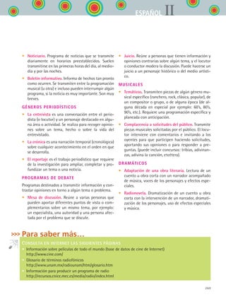 269
IIESPAÑOL
•	 Noticiario. Programa de noticias que se transmite
diariamente en horarios preestablecidos. Suelen
transmitirse en las primeras horas del día, al medio-
día y por las noches.
•	 Boletín informativo. Informa de hechos tan pronto
como ocurren. Se transmiten entre la programación
musical (u otra) e incluso pueden interrumpir algún
programa, si la noticia es muy importante. Son muy
breves.
Géneros periodísticos
•	 La entrevista es una conversación entre el perio-
dista (o locutor) y un personaje destacado en algu-
na área o actividad. Se realiza para recoger opinio-
nes sobre un tema, hecho o sobre la vida del
entrevistado.
•	 La crónica es una narración temporal (cronológica)
sobre cualquier acontecimiento en el orden en que
se desarrolla.
•	 El reportaje es el trabajo periodístico que requiere
de la investigación para ampliar, completar y pro-
fundizar un tema o una noticia.
Programas de debate
Programas destinados a transmitir información y con-
trastar opiniones en torno a algún tema o problema.
•	 Mesa de discusión. Reúne a varias personas que
pueden aportar diferentes puntos de vista o com-
plementarios sobre un mismo tema, por ejemplo:
un especialista, una autoridad y una persona afec-
tada por el problema que se discute.
•	 Juicio. Reúne a personas que tienen información y
opiniones contrarias sobre algún tema, y el locutor
o conductor modera la discusión. Puede hacerse un
juicio a un personaje histórico o del medio artísti-
co.
Musicales
•	 Temáticos. Transmiten piezas de algún género mu-
sical específico (ranchero, rock, clásica, popular), de
un compositor o grupo, o de alguna época (de al-
guna década en especial por ejemplo: 60’s, 80’s,
90’s, etc.). Requiere una programación específica y
planeada con anticipación.
•	 Complacencia a solicitudes del público. Transmite
piezas musicales solicitadas por el público. El locu-
tor interviene con comentarios e invitando a los
oyentes para que participen haciendo solicitudes,
aportando sus opiniones o para responder a pre-
guntas. (puede incluir concursos: tribias, adivinan-
zas, adivina la canción, etcétera).
Dramáticos
•	 Adaptación de una obra literaria. Lectura de un
cuento u obra corta con un narrador acompañado
de música, voces de los personajes y efectos espe-
ciales.
•	 Radionovela. Dramatización de un cuento u obra
corta con la intervención de un narrador, dramati-
zación de los personajes, uso de efectos especiales
y música.
Para saber más…
CONSULTA EN INTERNET LAS SIGUIENTES PÁGINAS
•  Información sobre películas de todo el mundo (base de datos de cine de Internet)
http://www.cine.com/
•  Glosario de términos radiofónicos
http://www.unam.mx/radiounam/htm/glosario.htm
•  Información para producir un programa de radio
http://recursos.cnice.mec.es/media/radio/index.html
ESPANOL II B3 ZANEXOS.indd 269 6/12/07 3:52:42 PM
 