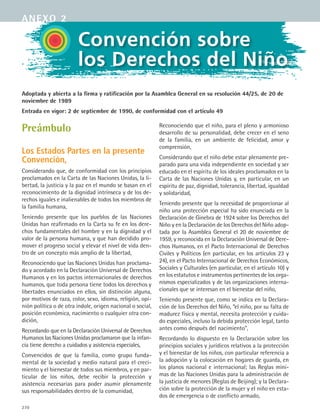 270
Preámbulo
Los Estados Partes en la presente
Convención,
Considerando que, de conformidad con los principios
proclamados en la Carta de las Naciones Unidas, la li-
bertad, la justicia y la paz en el mundo se basan en el
reconocimiento de la dignidad intrínseca y de los de-
rechos iguales e inalienables de todos los miembros de
la familia humana,
Teniendo presente que los pueblos de las Naciones
Unidas han reafirmado en la Carta su fe en los dere-
chos fundamentales del hombre y en la dignidad y el
valor de la persona humana, y que han decidido pro-
mover el progreso social y elevar el nivel de vida den-
tro de un concepto más amplio de la libertad,
Reconociendo que las Naciones Unidas han proclama-
do y acordado en la Declaración Universal de Derechos
Humanos y en los pactos internacionales de derechos
humanos, que toda persona tiene todos los derechos y
libertades enunciados en ellos, sin distinción alguna,
por motivos de raza, color, sexo, idioma, religión, opi-
nión política o de otra índole, origen nacional o social,
posición económica, nacimiento o cualquier otra con-
dición,
Recordando que en la Declaración Universal de Derechos
Humanos las Naciones Unidas proclamaron que la infan-
cia tiene derecho a cuidados y asistencia especiales,
Convencidos de que la familia, como grupo funda-
mental de la sociedad y medio natural para el creci-
miento y el bienestar de todos sus miembros, y en par-
ticular de los niños, debe recibir la protección y
asistencia necesarias para poder asumir plenamente
sus responsabilidades dentro de la comunidad,
Reconociendo que el niño, para el pleno y armonioso
desarrollo de su personalidad, debe crecer en el seno
de la familia, en un ambiente de felicidad, amor y
comprensión,
Considerando que el niño debe estar plenamente pre-
parado para una vida independiente en sociedad y ser
educado en el espíritu de los ideales proclamados en la
Carta de las Naciones Unidas y, en particular, en un
espíritu de paz, dignidad, tolerancia, libertad, igualdad
y solidaridad,
Teniendo presente que la necesidad de proporcionar al
niño una protección especial ha sido enunciada en la
Declaración de Ginebra de 1924 sobre los Derechos del
Niño y en la Declaración de los Derechos del Niño adop-
tada por la Asamblea General el 20 de noviembre de
1959, y reconocida en la Declaración Universal de Dere-
chos Humanos, en el Pacto Internacional de Derechos
Civiles y Políticos (en particular, en los artículos 23 y
24), en el Pacto Internacional de Derechos Económicos,
Sociales y Culturales (en particular, en el artículo 10) y
en los estatutos e instrumentos pertinentes de los orga-
nismos especializados y de las organizaciones interna-
cionales que se interesan en el bienestar del niño,
Teniendo presente que, como se indica en la Declara-
ción de los Derechos del Niño, “el niño, por su falta de
madurez física y mental, necesita protección y cuida-
do especiales, incluso la debida protección legal, tanto
antes como después del nacimiento”,
Recordando lo dispuesto en la Declaración sobre los
principios sociales y jurídicos relativos a la protección
y el bienestar de los niños, con particular referencia a
la adopción y la colocación en hogares de guarda, en
los planos nacional e internacional; las Reglas míni-
mas de las Naciones Unidas para la administración de
la justicia de menores (Reglas de Beijing); y la Declara-
ción sobre la protección de la mujer y el niño en esta-
dos de emergencia o de conflicto armado,
Convención sobre
los Derechos del Niño
anexo 2
Adoptada y abierta a la firma y ratificación por la Asamblea General en su resolución 44/25, de 20 de
noviembre de 1989
Entrada en vigor: 2 de septiembre de 1990, de conformidad con el artículo 49
ESPANOL II B3 ZANEXOS.indd 270 6/12/07 3:52:42 PM
 