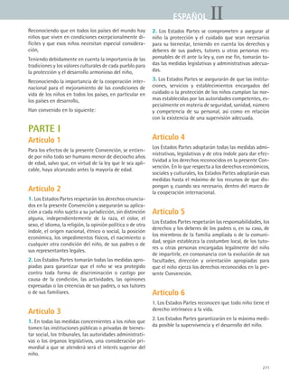 271
IIESPAÑOL
Reconociendo que en todos los países del mundo hay
niños que viven en condiciones excepcionalmente di-
fíciles y que esos niños necesitan especial considera-
ción,
Teniendo debidamente en cuenta la importancia de las
tradiciones y los valores culturales de cada pueblo para
la protección y el desarrollo armonioso del niño,
Reconociendo la importancia de la cooperación inter-
nacional para el mejoramiento de las condiciones de
vida de los niños en todos los países, en particular en
los países en desarrollo,
Han convenido en lo siguiente:
PARTE I
Artículo 1
Para los efectos de la presente Convención, se entien-
de por niño todo ser humano menor de dieciocho años
de edad, salvo que, en virtud de la ley que le sea apli-
cable, haya alcanzado antes la mayoría de edad.
Artículo 2
1. Los Estados Partes respetarán los derechos enuncia-
dos en la presente Convención y asegurarán su aplica-
ción a cada niño sujeto a su jurisdicción, sin distinción
alguna, independientemente de la raza, el color, el
sexo, el idioma, la religión, la opinión política o de otra
índole, el origen nacional, étnico o social, la posición
económica, los impedimentos físicos, el nacimiento o
cualquier otra condición del niño, de sus padres o de
sus representantes legales.
2. Los Estados Partes tomarán todas las medidas apro-
piadas para garantizar que el niño se vea protegido
contra toda forma de discriminación o castigo por
causa de la condición, las actividades, las opiniones
expresadas o las creencias de sus padres, o sus tutores
o de sus familiares.
Artículo 3
1. En todas las medidas concernientes a los niños que
tomen las instituciones públicas o privadas de bienes-
tar social, los tribunales, las autoridades administrati-
vas o los órganos legislativos, una consideración pri-
mordial a que se atenderá será el interés superior del
niño.
2. Los Estados Partes se comprometen a asegurar al
niño la protección y el cuidado que sean necesarios
para su bienestar, teniendo en cuenta los derechos y
deberes de sus padres, tutores u otras personas res-
ponsables de él ante la ley y, con ese fin, tomarán to-
das las medidas legislativas y administrativas adecua-
das.
3. Los Estados Partes se asegurarán de que las institu-
ciones, servicios y establecimientos encargados del
cuidado o la protección de los niños cumplan las nor-
mas establecidas por las autoridades competentes, es-
pecialmente en materia de seguridad, sanidad, número
y competencia de su personal, así como en relación
con la existencia de una supervisión adecuada.
Artículo 4
Los Estados Partes adoptarán todas las medidas admi-
nistrativas, legislativas y de otra índole para dar efec-
tividad a los derechos reconocidos en la presente Con-
vención. En lo que respecta a los derechos económicos,
sociales y culturales, los Estados Partes adoptarán esas
medidas hasta el máximo de los recursos de que dis-
pongan y, cuando sea necesario, dentro del marco de
la cooperación internacional.
Artículo 5
Los Estados Partes respetarán las responsabilidades, los
derechos y los deberes de los padres o, en su caso, de
los miembros de la familia ampliada o de la comuni-
dad, según establezca la costumbre local, de los tuto-
res u otras personas encargadas legalmente del niño
de impartirle, en consonancia con la evolución de sus
facultades, dirección y orientación apropiadas para
que el niño ejerza los derechos reconocidos en la pre-
sente Convención.
Artículo 6
1. Los Estados Partes reconocen que todo niño tiene el
derecho intrínseco a la vida.
2. Los Estados Partes garantizarán en la máxima medi-
da posible la supervivencia y el desarrollo del niño.
ESPANOL II B3 ZANEXOS.indd 271 6/12/07 3:52:43 PM
 