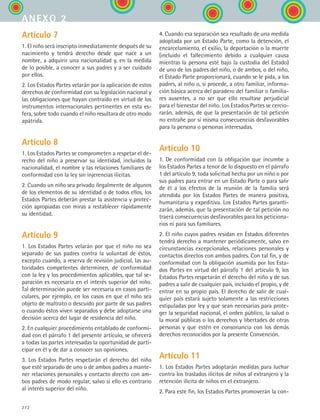 272
Artículo 7
1. El niño será inscripto inmediatamente después de su
nacimiento y tendrá derecho desde que nace a un
nombre, a adquirir una nacionalidad y, en la medida
de lo posible, a conocer a sus padres y a ser cuidado
por ellos.
2. Los Estados Partes velarán por la aplicación de estos
derechos de conformidad con su legislación nacional y
las obligaciones que hayan contraído en virtud de los
instrumentos internacionales pertinentes en esta es-
fera, sobre todo cuando el niño resultara de otro modo
apátrida.
Artículo 8
1. Los Estados Partes se comprometen a respetar el de-
recho del niño a preservar su identidad, incluidos la
nacionalidad, el nombre y las relaciones familiares de
conformidad con la ley sin injerencias ilícitas.
2. Cuando un niño sea privado ilegalmente de algunos
de los elementos de su identidad o de todos ellos, los
Estados Partes deberán prestar la asistencia y protec-
ción apropiadas con miras a restablecer rápidamente
su identidad.
Artículo 9
1. Los Estados Partes velarán por que el niño no sea
separado de sus padres contra la voluntad de éstos,
excepto cuando, a reserva de revisión judicial, las au-
toridades competentes determinen, de conformidad
con la ley y los procedimientos aplicables, que tal se-
paración es necesaria en el interés superior del niño.
Tal determinación puede ser necesaria en casos parti-
culares, por ejemplo, en los casos en que el niño sea
objeto de maltrato o descuido por parte de sus padres
o cuando éstos viven separados y debe adoptarse una
decisión acerca del lugar de residencia del niño.
2. En cualquier procedimiento entablado de conformi-
dad con el párrafo 1 del presente artículo, se ofrecerá
a todas las partes interesadas la oportunidad de parti-
cipar en él y de dar a conocer sus opiniones.
3. Los Estados Partes respetarán el derecho del niño
que esté separado de uno o de ambos padres a mante-
ner relaciones personales y contacto directo con am-
bos padres de modo regular, salvo si ello es contrario
al interés superior del niño.
4. Cuando esa separación sea resultado de una medida
adoptada por un Estado Parte, como la detención, el
encarcelamiento, el exilio, la deportación o la muerte
(incluido el fallecimiento debido a cualquier causa
mientras la persona esté bajo la custodia del Estado)
de uno de los padres del niño, o de ambos, o del niño,
el Estado Parte proporcionará, cuando se le pida, a los
padres, al niño o, si procede, a otro familiar, informa-
ción básica acerca del paradero del familiar o familia-
res ausentes, a no ser que ello resultase perjudicial
para el bienestar del niño. Los Estados Partes se cercio-
rarán, además, de que la presentación de tal petición
no entrañe por sí misma consecuencias desfavorables
para la persona o personas interesadas.
Artículo 10
1. De conformidad con la obligación que incumbe a
los Estados Partes a tenor de lo dispuesto en el párrafo
1 del artículo 9, toda solicitud hecha por un niño o por
sus padres para entrar en un Estado Parte o para salir
de él a los efectos de la reunión de la familia será
atendida por los Estados Partes de manera positiva,
humanitaria y expeditiva. Los Estados Partes garanti-
zarán, además, que la presentación de tal petición no
traerá consecuencias desfavorables para los peticiona-
rios ni para sus familiares.
2. El niño cuyos padres residan en Estados diferentes
tendrá derecho a mantener periódicamente, salvo en
circunstancias excepcionales, relaciones personales y
contactos directos con ambos padres. Con tal fin, y de
conformidad con la obligación asumida por los Esta-
dos Partes en virtud del párrafo 1 del artículo 9, los
Estados Partes respetarán el derecho del niño y de sus
padres a salir de cualquier país, incluido el propio, y de
entrar en su propio país. El derecho de salir de cual-
quier país estará sujeto solamente a las restricciones
estipuladas por ley y que sean necesarias para prote-
ger la seguridad nacional, el orden público, la salud o
la moral públicas o los derechos y libertades de otras
personas y que estén en consonancia con los demás
derechos reconocidos por la presente Convención.
Artículo 11
1. Los Estados Partes adoptarán medidas para luchar
contra los traslados ilícitos de niños al extranjero y la
retención ilícita de niños en el extranjero.
2. Para este fin, los Estados Partes promoverán la con-
anexo 2
ESPANOL II B3 ZANEXOS.indd 272 6/12/07 3:52:43 PM
 