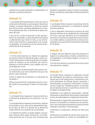 273
IIESPAÑOL
certación de acuerdos bilaterales o multilaterales o la
adhesión a acuerdos existentes.
Artículo 12
1. Los Estados Partes garantizarán al niño que esté en
condiciones de formarse un juicio propio el derecho de
expresar su opinión libremente en todos los asuntos
que afectan al niño, teniéndose debidamente en cuen-
ta las opiniones del niño, en función de la edad y ma-
durez del niño.
2. Con tal fin, se dará en particular al niño oportuni-
dad de ser escuchado, en todo procedimiento judicial
o administrativo que afecte al niño, ya sea directa-
mente o por medio de un representante o de un órga-
no apropiado, en consonancia con las normas de pro-
cedimiento de la ley nacional.
Artículo 13
1. El niño tendrá derecho a la libertad de expresión;
ese derecho incluirá la libertad de buscar, recibir y di-
fundir informaciones e ideas de todo tipo, sin conside-
ración de fronteras, ya sea oralmente, por escrito o
impresas, en forma artística o por cualquier otro me-
dio elegido por el niño.
2. El ejercicio de tal derecho podrá estar sujeto a cier-
tas restricciones, que serán únicamente las que la ley
prevea y sean necesarias:
a) Para el respeto de los derechos o la reputación de
los demás; o
b) Para la protección de la seguridad nacional o el or-
den público o para proteger la salud o la moral públi-
cas.
Artículo 14
1. Los Estados Partes respetarán el derecho del niño a
la libertad de pensamiento, de conciencia y de reli-
gión.
2. Los Estados Partes respetarán los derechos y deberes
de los padres y, en su caso, de los representantes lega-
les, de guiar al niño en el ejercicio de su derecho de
modo conforme a la evolución de sus facultades.
3. La libertad de profesar la propia religión o las pro-
pias creencias estará sujeta únicamente a las limita-
ciones prescritas por la ley que sean necesarias para
proteger la seguridad, el orden, la moral o la salud pú-
blicos o los derechos y libertades fundamentales de los
demás.
Artículo 15
1. Los Estados Partes reconocen los derechos del niño
a la libertad de asociación y a la libertad de celebrar
reuniones pacíficas.
2. No se impondrán restricciones al ejercicio de estos
derechos distintas de las establecidas de conformidad
con la ley y que sean necesarias en una sociedad de-
mocrática, en interés de la seguridad nacional o públi-
ca, el orden público, la protección de la salud y la mo-
ral públicas o la protección de los derechos y libertades
de los demás.
Artículo 16
1. Ningún niño será objeto de injerencias arbitrarias o
ilegales en su vida privada, su familia, su domicilio o su
correspondencia ni de ataques ilegales a su honra y a
su reputación.
2. El niño tiene derecho a la protección de la ley contra
esas injerencias o ataques.
Artículo 17
Los Estados Partes reconocen la importante función
que desempeñan los medios de comunicación y vela-
rán por que el niño tenga acceso a información y ma-
terial procedentes de diversas fuentes nacionales e
internacionales, en especial la información y el mate-
rial que tengan por finalidad promover su bienestar
social, espiritual y moral y su salud física y mental. Con
tal objeto, los Estados Partes:
a) Alentarán a los medios de comunicación a difundir
información y materiales de interés social y cultural para
el niño, de conformidad con el espíritu del artículo 29;
b) Promoverán la cooperación internacional en la pro-
ducción, el intercambio y la difusión de esa informa-
ción y esos materiales procedentes de diversas fuentes
culturales, nacionales e internacionales;
c) Alentarán la producción y difusión de libros para
niños;
d) Alentarán a los medios de comunicación a que ten-
gan particularmente en cuenta las necesidades lin-
ESPANOL II B3 ZANEXOS.indd 273 6/12/07 3:52:43 PM
 