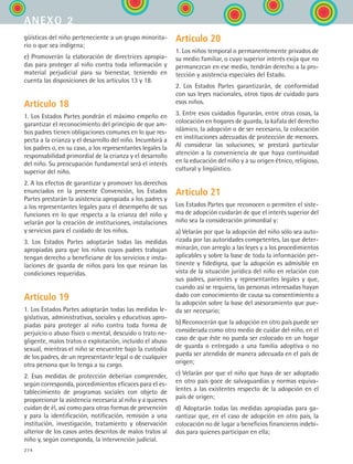 274
güísticas del niño perteneciente a un grupo minorita-
rio o que sea indígena;
e) Promoverán la elaboración de directrices apropia-
das para proteger al niño contra toda información y
material perjudicial para su bienestar, teniendo en
cuenta las disposiciones de los artículos 13 y 18.
Artículo 18
1. Los Estados Partes pondrán el máximo empeño en
garantizar el reconocimiento del principio de que am-
bos padres tienen obligaciones comunes en lo que res-
pecta a la crianza y el desarrollo del niño. Incumbirá a
los padres o, en su caso, a los representantes legales la
responsabilidad primordial de la crianza y el desarrollo
del niño. Su preocupación fundamental será el interés
superior del niño.
2. A los efectos de garantizar y promover los derechos
enunciados en la presente Convención, los Estados
Partes prestarán la asistencia apropiada a los padres y
a los representantes legales para el desempeño de sus
funciones en lo que respecta a la crianza del niño y
velarán por la creación de instituciones, instalaciones
y servicios para el cuidado de los niños.
3. Los Estados Partes adoptarán todas las medidas
apropiadas para que los niños cuyos padres trabajan
tengan derecho a beneficiarse de los servicios e insta-
laciones de guarda de niños para los que reúnan las
condiciones requeridas.
Artículo 19
1. Los Estados Partes adoptarán todas las medidas le-
gislativas, administrativas, sociales y educativas apro-
piadas para proteger al niño contra toda forma de
perjuicio o abuso físico o mental, descuido o trato ne-
gligente, malos tratos o explotación, incluido el abuso
sexual, mientras el niño se encuentre bajo la custodia
de los padres, de un representante legal o de cualquier
otra persona que lo tenga a su cargo.
2. Esas medidas de protección deberían comprender,
según corresponda, porcedimientos eficaces para el es-
tablecimiento de programas sociales con objeto de
proporcionar la asistencia necesaria al niño y a quienes
cuidan de él, así como para otras formas de prevención
y para la identificación, notificación, remisión a una
institución, investigación, tratamiento y observación
ulterior de los casos antes descritos de malos tratos al
niño y, según corresponda, la intervención judicial.
Artículo 20
1. Los niños temporal o permanentemente privados de
su medio familiar, o cuyo superior interés exija que no
permanezcan en ese medio, tendrán derecho a la pro-
tección y asistencia especiales del Estado.
2. Los Estados Partes garantizarán, de conformidad
con sus leyes nacionales, otros tipos de cuidado para
esos niños.
3. Entre esos cuidados figurarán, entre otras cosas, la
colocación en hogares de guarda, la kafala del derecho
islámico, la adopción o de ser necesario, la colocación
en instituciones adecuadas de protección de menores.
Al considerar las soluciones, se prestará particular
atención a la conveniencia de que haya continuidad
en la educación del niño y a su origen étnico, religioso,
cultural y lingüístico.
Artículo 21
Los Estados Partes que reconocen o permiten el siste-
ma de adopción cuidarán de que el interés superior del
niño sea la consideración primordial y:
a) Velarán por que la adopción del niño sólo sea auto-
rizada por las autoridades competentes, las que deter-
minarán, con arreglo a las leyes y a los procedimientos
aplicables y sobre la base de toda la información per-
tinente y fidedigna, que la adopción es admisible en
vista de la situación jurídica del niño en relación con
sus padres, parientes y representantes legales y que,
cuando así se requiera, las personas interesadas hayan
dado con conocimiento de causa su consentimiento a
la adopción sobre la base del asesoramiento que pue-
da ser necesario;
b) Reconocerán que la adopción en otro país puede ser
considerada como otro medio de cuidar del niño, en el
caso de que éste no pueda ser colocado en un hogar
de guarda o entregado a una familia adoptiva o no
pueda ser atendido de manera adecuada en el país de
origen;
c) Velarán por que el niño que haya de ser adoptado
en otro país goce de salvaguardias y normas equiva-
lentes a las existentes respecto de la adopción en el
país de origen;
d) Adoptarán todas las medidas apropiadas para ga-
rantizar que, en el caso de adopción en otro país, la
colocación no dé lugar a beneficios financieros indebi-
dos para quienes participan en ella;
anexo 2
ESPANOL II B3 ZANEXOS.indd 274 6/12/07 3:52:43 PM
 