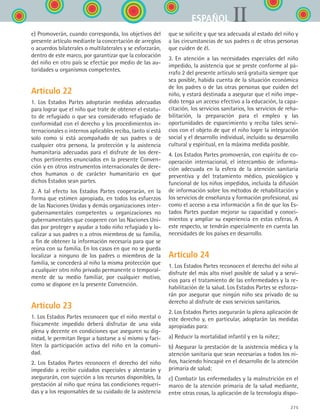 275
IIESPAÑOL
e) Promoverán, cuando corresponda, los objetivos del
presente artículo mediante la concertación de arreglos
o acuerdos bilaterales o multilaterales y se esforzarán,
dentro de este marco, por garantizar que la colocación
del niño en otro país se efectúe por medio de las au-
toridades u organismos competentes.
Artículo 22
1. Los Estados Partes adoptarán medidas adecuadas
para lograr que el niño que trate de obtener el estatu-
to de refugiado o que sea considerado refugiado de
conformidad con el derecho y los procedimientos in-
ternacionales o internos aplicables reciba, tanto si está
solo como si está acompañado de sus padres o de
cualquier otra persona, la protección y la asistencia
humanitaria adecuadas para el disfrute de los dere-
chos pertinentes enunciados en la presente Conven-
ción y en otros instrumentos internacionales de dere-
chos humanos o de carácter humanitario en que
dichos Estados sean partes.
2. A tal efecto los Estados Partes cooperarán, en la
forma que estimen apropiada, en todos los esfuerzos
de las Naciones Unidas y demás organizaciones inter-
gubernamentales competentes u organizaciones no
gubernamentales que cooperen con las Naciones Uni-
das por proteger y ayudar a todo niño refugiado y lo-
calizar a sus padres o a otros miembros de su familia,
a fin de obtener la información necesaria para que se
reúna con su familia. En los casos en que no se pueda
localizar a ninguno de los padres o miembros de la
familia, se concederá al niño la misma protección que
a cualquier otro niño privado permanente o temporal-
mente de su medio familiar, por cualquier motivo,
como se dispone en la presente Convención.
Artículo 23
1. Los Estados Partes reconocen que el niño mental o
físicamente impedido deberá disfrutar de una vida
plena y decente en condiciones que aseguren su dig-
nidad, le permitan llegar a bastarse a sí mismo y faci-
liten la participación activa del niño en la comuni-
dad.
2. Los Estados Partes reconocen el derecho del niño
impedido a recibir cuidados especiales y alentarán y
asegurarán, con sujeción a los recursos disponibles, la
prestación al niño que reúna las condiciones requeri-
das y a los responsables de su cuidado de la asistencia
que se solicite y que sea adecuada al estado del niño y
a las circunstancias de sus padres o de otras personas
que cuiden de él.
3. En atención a las necesidades especiales del niño
impedido, la asistencia que se preste conforme al pá-
rrafo 2 del presente artículo será gratuita siempre que
sea posible, habida cuenta de la situación económica
de los padres o de las otras personas que cuiden del
niño, y estará destinada a asegurar que el niño impe-
dido tenga un acceso efectivo a la educación, la capa-
citación, los servicios sanitarios, los servicios de reha-
bilitación, la preparación para el empleo y las
oportunidades de esparcimiento y reciba tales servi-
cios con el objeto de que el niño logre la integración
social y el desarrollo individual, incluido su desarrollo
cultural y espiritual, en la máxima medida posible.
4. Los Estados Partes promoverán, con espíritu de co-
operación internacional, el intercambio de informa-
ción adecuada en la esfera de la atención sanitaria
preventiva y del tratamiento médico, psicológico y
funcional de los niños impedidos, incluida la difusión
de información sobre los métodos de rehabilitación y
los servicios de enseñanza y formación profesional, así
como el acceso a esa información a fin de que los Es-
tados Partes puedan mejorar su capacidad y conoci-
mientos y ampliar su experiencia en estas esferas. A
este respecto, se tendrán especialmente en cuenta las
necesidades de los países en desarrollo.
Artículo 24
1. Los Estados Partes reconocen el derecho del niño al
disfrute del más alto nivel posible de salud y a servi-
cios para el tratamiento de las enfermedades y la re-
habilitación de la salud. Los Estados Partes se esforza-
rán por asegurar que ningún niño sea privado de su
derecho al disfrute de esos servicios sanitarios.
2. Los Estados Partes asegurarán la plena aplicación de
este derecho y, en particular, adoptarán las medidas
apropiadas para:
a) Reducir la mortalidad infantil y en la niñez;
b) Asegurar la prestación de la asistencia médica y la
atención sanitaria que sean necesarias a todos los ni-
ños, haciendo hincapié en el desarrollo de la atención
primaria de salud;
c) Combatir las enfermedades y la malnutrición en el
marco de la atención primaria de la salud mediante,
entre otras cosas, la aplicación de la tecnología dispo-
ESPANOL II B3 ZANEXOS.indd 275 6/12/07 3:52:44 PM
 