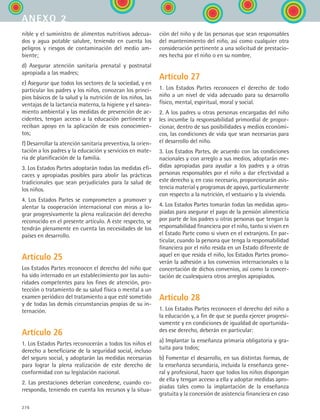 276
nible y el suministro de alimentos nutritivos adecua-
dos y agua potable salubre, teniendo en cuenta los
peligros y riesgos de contaminación del medio am-
biente;
d) Asegurar atención sanitaria prenatal y postnatal
apropiada a las madres;
e) Asegurar que todos los sectores de la sociedad, y en
particular los padres y los niños, conozcan los princi-
pios básicos de la salud y la nutrición de los niños, las
ventajas de la lactancia materna, la higiene y el sanea-
miento ambiental y las medidas de prevención de ac-
cidentes, tengan acceso a la educación pertinente y
reciban apoyo en la aplicación de esos conocimien-
tos;
f) Desarrollar la atención sanitaria preventiva, la orien-
tación a los padres y la educación y servicios en mate-
ria de planificación de la familia.
3. Los Estados Partes adoptarán todas las medidas efi-
caces y apropiadas posibles para abolir las prácticas
tradicionales que sean perjudiciales para la salud de
los niños.
4. Los Estados Partes se comprometen a promover y
alentar la cooperación internacional con miras a lo-
grar progresivamente la plena realización del derecho
reconocido en el presente artículo. A este respecto, se
tendrán plenamente en cuenta las necesidades de los
países en desarrollo.
Artículo 25
Los Estados Partes reconocen el derecho del niño que
ha sido internado en un establecimiento por las auto-
ridades competentes para los fines de atención, pro-
tección o tratamiento de su salud física o mental a un
examen periódico del tratamiento a que esté sometido
y de todas las demás circunstancias propias de su in-
ternación.
Artículo 26
1. Los Estados Partes reconocerán a todos los niños el
derecho a beneficiarse de la seguridad social, incluso
del seguro social, y adoptarán las medidas necesarias
para lograr la plena realización de este derecho de
conformidad con su legislación nacional.
2. Las prestaciones deberían concederse, cuando co-
rresponda, teniendo en cuenta los recursos y la situa-
ción del niño y de las personas que sean responsables
del mantenimiento del niño, así como cualquier otra
consideración pertinente a una solicitud de prestacio-
nes hecha por el niño o en su nombre.
Artículo 27
1. Los Estados Partes reconocen el derecho de todo
niño a un nivel de vida adecuado para su desarrollo
físico, mental, espiritual, moral y social.
2. A los padres u otras personas encargadas del niño
les incumbe la responsabilidad primordial de propor-
cionar, dentro de sus posibilidades y medios económi-
cos, las condiciones de vida que sean necesarias para
el desarrollo del niño.
3. Los Estados Partes, de acuerdo con las condiciones
nacionales y con arreglo a sus medios, adoptarán me-
didas apropiadas para ayudar a los padres y a otras
personas responsables por el niño a dar efectividad a
este derecho y, en caso necesario, proporcionarán asis-
tencia material y programas de apoyo, particularmente
con respecto a la nutrición, el vestuario y la vivienda.
4. Los Estados Partes tomarán todas las medidas apro-
piadas para asegurar el pago de la pensión alimenticia
por parte de los padres u otras personas que tengan la
responsabilidad financiera por el niño, tanto si viven en
el Estado Parte como si viven en el extranjero. En par-
ticular, cuando la persona que tenga la responsabilidad
financiera por el niño resida en un Estado diferente de
aquel en que resida el niño, los Estados Partes promo-
verán la adhesión a los convenios internacionales o la
concertación de dichos convenios, así como la concer-
tación de cualesquiera otros arreglos apropiados.
Artículo 28
1. Los Estados Partes reconocen el derecho del niño a
la educación y, a fin de que se pueda ejercer progresi-
vamente y en condiciones de igualdad de oportunida-
des ese derecho, deberán en particular:
a) Implantar la enseñanza primaria obligatoria y gra-
tuita para todos;
b) Fomentar el desarrollo, en sus distintas formas, de
la enseñanza secundaria, incluida la enseñanza gene-
ral y profesional, hacer que todos los niños dispongan
de ella y tengan acceso a ella y adoptar medidas apro-
piadas tales como la implantación de la enseñanza
gratuita y la concesión de asistencia financiera en caso
anexo 2
ESPANOL II B3 ZANEXOS.indd 276 6/12/07 3:52:44 PM
 