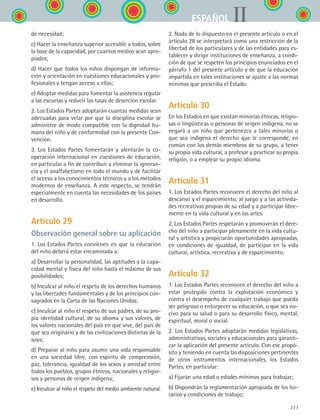 277
IIESPAÑOL
de necesidad;
c) Hacer la enseñanza superior accesible a todos, sobre
la base de la capacidad, por cuantos medios sean apro-
piados;
d) Hacer que todos los niños dispongan de informa-
ción y orientación en cuestiones educacionales y pro-
fesionales y tengan acceso a ellas;
e) Adoptar medidas para fomentar la asistencia regular
a las escuelas y reducir las tasas de deserción escolar.
2. Los Estados Partes adoptarán cuantas medidas sean
adecuadas para velar por que la disciplina escolar se
administre de modo compatible con la dignidad hu-
mana del niño y de conformidad con la presente Con-
vención.
3. Los Estados Partes fomentarán y alentarán la co-
operación internacional en cuestiones de educación,
en particular a fin de contribuir a eliminar la ignoran-
cia y el analfabetismo en todo el mundo y de facilitar
el acceso a los conocimientos técnicos y a los métodos
modernos de enseñanza. A este respecto, se tendrán
especialmente en cuenta las necesidades de los países
en desarrollo.
Artículo 29
Observación general sobre su aplicación
1. Los Estados Partes convienen en que la educación
del niño deberá estar encaminada a:
a) Desarrollar la personalidad, las aptitudes y la capa-
cidad mental y física del niño hasta el máximo de sus
posibilidades;
b) Inculcar al niño el respeto de los derechos humanos
y las libertades fundamentales y de los principios con-
sagrados en la Carta de las Naciones Unidas;
c) Inculcar al niño el respeto de sus padres, de su pro-
pia identidad cultural, de su idioma y sus valores, de
los valores nacionales del país en que vive, del país de
que sea originario y de las civilizaciones distintas de la
suya;
d) Preparar al niño para asumir una vida responsable
en una sociedad libre, con espíritu de comprensión,
paz, tolerancia, igualdad de los sexos y amistad entre
todos los pueblos, grupos étnicos, nacionales y religio-
sos y personas de origen indígena;
e) Inculcar al niño el respeto del medio ambiente natural.
2. Nada de lo dispuesto en el presente artículo o en el
artículo 28 se interpretará como una restricción de la
libertad de los particulares y de las entidades para es-
tablecer y dirigir instituciones de enseñanza, a condi-
ción de que se respeten los principios enunciados en el
párrafo 1 del presente artículo y de que la educación
impartida en tales instituciones se ajuste a las normas
mínimas que prescriba el Estado.
Artículo 30
En los Estados en que existan minorías étnicas, religio-
sas o lingüísticas o personas de origen indígena, no se
negará a un niño que pertenezca a tales minorías o
que sea indígena el derecho que le corresponde, en
común con los demás miembros de su grupo, a tener
su propia vida cultural, a profesar y practicar su propia
religión, o a emplear su propio idioma.
Artículo 31
1. Los Estados Partes reconocen el derecho del niño al
descanso y el esparcimiento, al juego y a las activida-
des recreativas propias de su edad y a participar libre-
mente en la vida cultural y en las artes.
2. Los Estados Partes respetarán y promoverán el dere-
cho del niño a participar plenamente en la vida cultu-
ral y artística y propiciarán oportunidades apropiadas,
en condiciones de igualdad, de participar en la vida
cultural, artística, recreativa y de esparcimiento.
Artículo 32
1. Los Estados Partes reconocen el derecho del niño a
estar protegido contra la explotación económica y
contra el desempeño de cualquier trabajo que pueda
ser peligroso o entorpecer su educación, o que sea no-
civo para su salud o para su desarrollo físico, mental,
espiritual, moral o social.
2. Los Estados Partes adoptarán medidas legislativas,
administrativas, sociales y educacionales para garanti-
zar la aplicación del presente artículo. Con ese propó-
sito y teniendo en cuenta las disposiciones pertinentes
de otros instrumentos internacionales, los Estados
Partes, en particular:
a) Fijarán una edad o edades mínimas para trabajar;
b) Dispondrán la reglamentación apropiada de los ho-
rarios y condiciones de trabajo;
ESPANOL II B3 ZANEXOS.indd 277 6/12/07 3:52:44 PM
 