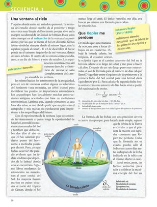 26
secuencia 1
Una ventana al cielo
Y aquí es donde entra mi anécdota personal. La venta-
na del estudio donde escribo da al poniente y tengo
una vista muy limpia del horizonte porque vivo en la
margen occidental de la Ciudad de México. Hace unos
años marqué en el antepecho de la ventana las posi-
ciones por las que se metía el Sol en distintas fechas
(observándolas siempre desde el mismo lugar, con la
espalda pegada al clóset). El 22 de diciembre el Sol se
ponía en el extremo izquierdo de mi ventana, detrás
de unos árboles. El centro de la ventana correspondía,
creo, a un día de febrero y otro de octubre. Los equi-
noccios ocurrían cerca del
extremo derecho y el sols-
ticio de verano se salía
completamente del cam-
po visual de mi ventana.
Lo mismo hacían los astrónomos de la antigüedad,
pero en vez de ventanas usaban alguna característica
del horizonte (una montaña, un árbol lejano) para
identificar los puntos de importancia astronómica.
Los arqueólogos han descubierto muchas construc-
ciones antiguas orientadas con base en mediciones
astronómicas. Lástima que, cuando pintamos la casa
hace dos años, se me olvido pedir que no pintaran el
antepecho y mis marcas no perduraron para impre-
sionar a los arqueólogos del futuro.
Con el experimento de la ventana (que recomien-
do fervientemente a quien tenga la oportunidad de
hacerlo), entendí los mo-
vimientos anuales del Sol
y también que debía ha-
ber dos días al año en
que el Sol, saliendo por
cierto punto del hori-
zonte, a mediodía pasara
por el cenit. Pero, ¿en qué
fechas ocurría? Me pare-
ció evidente que las fe-
chas tendrían que depen-
der de la latitud donde
uno se encontrara. Algu-
nos libros modernos de
astronomía no mencio-
nan el paso cenital del
Sol. La mayoría fueron
escritos en países situa-
dos al norte del trópico
de Cáncer, donde el Sol
nunca llega al cenit. El único remedio, me dije, era
buscar yo mismo una fórmula para calcu-
lar estas fechas.
Que Kepler me
perdone
De modo que, una mañana
de ocio, me puse a hacer di-
bujos en un cuaderno. Di-
bujé la bóveda celeste, los
trópicos, el ecuador celeste,
la eclíptica (que es el camino aparente del Sol en la
bóveda celeste a lo largo del año) y me puse a hacer
cálculos. Después de un rato largo pero muy entrete-
nido, di con la fórmula para el número de días (al que
llamé D) que hay entre el equinoccio de primavera y la
primera fecha del Sol cenital para una latitud dada
(que denoté por L). Para calcular la segunda fecha bas-
ta contar el mismo número de días hacia atrás a partir
del equinoccio de otoño.
La fórmula da las fechas con una precisión de tres
o cuatro días porque, para hacerla más simple, supuse
que la órbita de la Tierra
es circular y que el pla-
neta la recorre con rapi-
dez constante: que Ke-
pler me perdone. Dado
que la fórmula no es
exacta, puedes salir al
Sol tres o cuatro días an-
tes o después de la fecha
indicada en la tabla con
el mismo efecto (o casi).
Aquí están, pues, las
fechas correctas para
salir a celebrar la máxi-
ma energía del Sol en
Johannes Kepler
(1571-1630):
astrónomo alemán,
descubrió que la órbita de
los planetas es elíptica y
no circular.
antepecho: baranda.
horizonte
nadir
Norte
Sur
cenit
Este
Oeste
polo norte
celeste
polo sur
celeste
ecuador
celeste
horizonte
La bóveda celeste
Salida del sol:
1) solsticio de verano;
2) equinoccios;
3) solsticio de invierno
1
2
3
D =
    
arcsen
T
360°
L
∝°
T:
	
duración del año solar en días = 365.24 días
∝°
:
	
Inclinación del eje de rotación de la Tierra = 23.5°
L:
	
latitud del observador
D:
	
número de días que faltan para el sol cenital a partir del equinoccio de primavera
ESPANOL II B1 S01.indd 26 6/12/07 10:01:20 AM
 