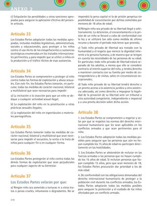 278
c) Estipularán las penalidades u otras sanciones apro-
piadas para asegurar la aplicación efectiva del presen-
te artículo.
Artículo 33
Los Estados Partes adoptarán todas las medidas apro-
piadas, incluidas medidas legislativas, administrativas,
sociales y educacionales, para proteger a los niños
contra el uso ilícito de los estupefacientes y sustancias
sicotrópicas enumeradas en los tratados internaciona-
les pertinentes, y para impedir que se utilice a niños en
la producción y el tráfico ilícitos de esas sustancias.
Artículo 34
Los Estados Partes se comprometen a proteger al niño
contra todas las formas de explotación y abuso sexua-
les. Con este fin, los Estados Partes tomarán, en parti-
cular, todas las medidas de carácter nacional, bilateral
y multilateral que sean necesarias para impedir:
a) La incitación o la coacción para que un niño se de-
dique a cualquier actividad sexual ilegal;
b) La explotación del niño en la prostitución u otras
prácticas sexuales ilegales;
c) La explotación del niño en espectáculos o materia-
les pornográficos.
Artículo 35
Los Estados Partes tomarán todas las medidas de ca-
rácter nacional, bilateral y multilateral que sean nece-
sarias para impedir el secuestro, la venta o la trata de
niños para cualquier fin o en cualquier forma.
Artículo 36
Los Estados Partes protegerán al niño contra todas las
demás formas de explotación que sean perjudiciales
para cualquier aspecto de su bienestar.
Artículo 37
Los Estados Partes velarán por que:
a) Ningún niño sea sometido a torturas ni a otros tra-
tos o penas crueles, inhumanos o degradantes. No se
impondrá la pena capital ni la de prisión perpetua sin
posibilidad de excarcelación por delitos cometidos por
menores de 18 años de edad;
b) Ningún niño sea privado de su libertad ilegal o arbi-
trariamente. La detención, el encarcelamiento o la pri-
sión de un niño se llevará a cabo de conformidad con
la ley y se utilizará tan sólo como medida de último
recurso y durante el período más breve que proceda;
c) Todo niño privado de libertad sea tratado con la
humanidad y el respeto que merece la dignidad inhe-
rente a la persona humana, y de manera que se tengan
en cuenta las necesidades de las personas de su edad.
En particular, todo niño privado de libertad estará se-
parado de los adultos, a menos que ello se considere
contrario al interés superior del niño, y tendrá derecho
a mantener contacto con su familia por medio de co-
rrespondencia y de visitas, salvo en circunstancias ex-
cepcionales;
d) Todo niño privado de su libertad tendrá derecho a
un pronto acceso a la asistencia jurídica y otra asisten-
cia adecuada, así como derecho a impugnar la legali-
dad de la privación de su libertad ante un tribunal u
otra autoridad competente, independiente e imparcial
y a una pronta decisión sobre dicha acción.
Artículo 38
1. Los Estados Partes se comprometen a respetar y ve-
lar por que se respeten las normas del derecho inter-
nacional humanitario que les sean aplicables en los
conflictos armados y que sean pertinentes para el
niño.
2. Los Estados Partes adoptarán todas las medidas po-
sibles para asegurar que las personas que aún no ha-
yan cumplido los 15 años de edad no participen direc-
tamente en las hostilidades.
3. Los Estados Partes se abstendrán de reclutar en las
fuerzas armadas a las personas que no hayan cumpli-
do los 15 años de edad. Si reclutan personas que ha-
yan cumplido 15 años, pero que sean menores de 18,
los Estados Partes procurarán dar prioridad a los de
más edad.
4. De conformidad con las obligaciones dimanadas del
derecho internacional humanitario de proteger a la
población civil durante los conflictos armados, los Es-
tados Partes adoptarán todas las medidas posibles
para asegurar la protección y el cuidado de los niños
afectados por un conflicto armado.
anexo 2
ESPANOL II B3 ZANEXOS.indd 278 6/12/07 3:52:44 PM
 