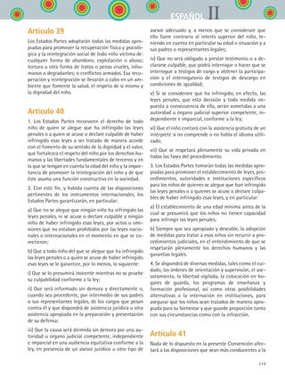 279
IIESPAÑOL
Artículo 39
Los Estados Partes adoptarán todas las medidas apro-
piadas para promover la recuperación física y psicoló-
gica y la reintegración social de todo niño víctima de:
cualquier forma de abandono, explotación o abuso;
tortura u otra forma de tratos o penas crueles, inhu-
manos o degradantes; o conflictos armados. Esa recu-
peración y reintegración se llevarán a cabo en un am-
biente que fomente la salud, el respeto de sí mismo y
la dignidad del niño.
Artículo 40
1. Los Estados Partes reconocen el derecho de todo
niño de quien se alegue que ha infringido las leyes
penales o a quien se acuse o declare culpable de haber
infringido esas leyes a ser tratado de manera acorde
con el fomento de su sentido de la dignidad y el valor,
que fortalezca el respeto del niño por los derechos hu-
manos y las libertades fundamentales de terceros y en
la que se tengan en cuenta la edad del niño y la impor-
tancia de promover la reintegración del niño y de que
éste asuma una función constructiva en la sociedad.
2. Con este fin, y habida cuenta de las disposiciones
pertinentes de los instrumentos internacionales, los
Estados Partes garantizarán, en particular:
a) Que no se alegue que ningún niño ha infringido las
leyes penales, ni se acuse o declare culpable a ningún
niño de haber infringido esas leyes, por actos u omi-
siones que no estaban prohibidos por las leyes nacio-
nales o internacionales en el momento en que se co-
metieron;
b) Que a todo niño del que se alegue que ha infringido
las leyes penales o a quien se acuse de haber infringido
esas leyes se le garantice, por lo menos, lo siguiente:
i) Que se lo presumirá inocente mientras no se pruebe
su culpabilidad conforme a la ley;
ii) Que será informado sin demora y directamente o,
cuando sea procedente, por intermedio de sus padres
o sus representantes legales, de los cargos que pesan
contra él y que dispondrá de asistencia jurídica u otra
asistencia apropiada en la preparación y presentación
de su defensa;
iii) Que la causa será dirimida sin demora por una au-
toridad u órgano judicial competente, independiente
e imparcial en una audiencia equitativa conforme a la
ley, en presencia de un asesor jurídico u otro tipo de
asesor adecuado y, a menos que se considerare que
ello fuere contrario al interés superior del niño, te-
niendo en cuenta en particular su edad o situación y a
sus padres o representantes legales;
iv) Que no será obligado a prestar testimonio o a de-
clararse culpable, que podrá interrogar o hacer que se
interrogue a testigos de cargo y obtener la participa-
ción y el interrogatorio de testigos de descargo en
condiciones de igualdad;
v) Si se considerare que ha infringido, en efecto, las
leyes penales, que esta decisión y toda medida im-
puesta a consecuencia de ella, serán sometidas a una
autoridad u órgano judicial superior competente, in-
dependiente e imparcial, conforme a la ley;
vi) Que el niño contará con la asistencia gratuita de un
intérprete si no comprende o no habla el idioma utili-
zado;
vii) Que se respetará plenamente su vida privada en
todas las fases del procedimiento.
3. Los Estados Partes tomarán todas las medidas apro-
piadas para promover el establecimiento de leyes, pro-
cedimientos, autoridades e instituciones específicos
para los niños de quienes se alegue que han infringido
las leyes penales o a quienes se acuse o declare culpa-
bles de haber infringido esas leyes, y en particular:
a) El establecimiento de una edad mínima antes de la
cual se presumirá que los niños no tienen capacidad
para infringir las leyes penales;
b) Siempre que sea apropiado y deseable, la adopción
de medidas para tratar a esos niños sin recurrir a pro-
cedimientos judiciales, en el entendimiento de que se
respetarán plenamente los derechos humanos y las
garantías legales.
4. Se dispondrá de diversas medidas, tales como el cui-
dado, las órdenes de orientación y supervisión, el ase-
soramiento, la libertad vigilada, la colocación en ho-
gares de guarda, los programas de enseñanza y
formación profesional, así como otras posibilidades
alternativas a la internación en instituciones, para
asegurar que los niños sean tratados de manera apro-
piada para su bienestar y que guarde proporción tanto
con sus circunstancias como con la infracción.
Artículo 41
Nada de lo dispuesto en la presente Convención afec-
tará a las disposiciones que sean más conducentes a la
ESPANOL II B3 ZANEXOS.indd 279 6/12/07 3:52:44 PM
 