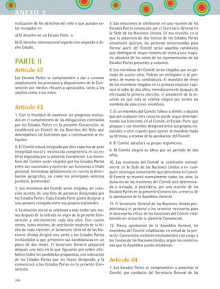 280
realización de los derechos del niño y que puedan es-
tar recogidas en:
a) El derecho de un Estado Parte; o
b) El derecho internacional vigente con respecto a di-
cho Estado.
PARTE II
Artículo 42
Los Estados Partes se comprometen a dar a conocer
ampliamente los principios y disposiciones de la Con-
vención por medios eficaces y apropiados, tanto a los
adultos como a los niños.
Artículo 43
1. Con la finalidad de examinar lor progresos realiza-
dos en el cumplimiento de las obligaciones contraídas
por los Estados Partes en la presente Convención, se
establecerá un Comité de los Derechos del Niño que
desempeñará las funciones que a continuación se es-
tipulan.
2. El Comité estará integrado por diez expertos de gran
integridad moral y reconocida competencia en las es-
feras reguladas por la presente Convención. Los miem-
bros del Comité serán elegidos por los Estados Partes
entre sus nacionales y ejercerán sus funciones a título
personal, teniéndose debidamente en cuenta la distri-
bución geográfica, así como los principales sistemas
jurídicos. (enmienda)
3. Los miembros del Comité serán elegidos, en vota-
ción secreta, de una lista de personas designadas por
los Estados Partes. Cada Estado Parte podrá designar a
una persona escogida entre sus propios nacionales.
4. La elección inicial se celebrará a más tardar seis me-
ses después de la entrada en vigor de la presente Con-
vención y ulteriormente cada dos años. Con cuatro
meses, como mínimo, de antelación respecto de la fe-
cha de cada elección, el Secretario General de las Na-
ciones Unidas dirigirá una carta a los Estados Partes
invitándolos a que presenten sus candidaturas en un
plazo de dos meses. El Secretario General preparará
después una lista en la que figurarán por orden alfa-
bético todos los candidatos propuestos, con indicación
de los Estados Partes que los hayan designado, y la
comunicará a los Estados Partes en la presente Con-
vención.
5. Las elecciones se celebrarán en una reunión de los
Estados Partes convocada por el Secretario General en
la Sede de las Naciones Unidas. En esa reunión, en la
que la presencia de dos tercios de los Estados Partes
constituirá quórum, las personas seleccionadas para
formar parte del Comité serán aquellos candidatos
que obtengan el mayor número de votos y una mayo-
ría absoluta de los votos de los representantes de los
Estados Partes presentes y votantes.
6. Los miembros del Comité serán elegidos por un pe-
ríodo de cuatro años. Podrán ser reelegidos si se pre-
senta de nuevo su candidatura. El mandato de cinco
de los miembros elegidos en la primera elección expi-
rará al cabo de dos años; inmediatamente después de
efectuada la primera elección, el presidente de la re-
unión en que ésta se celebre elegirá por sorteo los
nombres de esos cinco miembros.
7. Si un miembro del Comité fallece o dimite o declara
que por cualquier otra causa no puede seguir desempe-
ñando sus funciones en el Comité, el Estado Parte que
propuso a ese miembro designará entre sus propios na-
cionales a otro experto para ejercer el mandato hasta
su término, a reserva de la aprobación del Comité.
8. El Comité adoptará su propio reglamento.
9. El Comité elegirá su Mesa por un período de dos
años.
10. Las reuniones del Comité se celebrarán normal-
mente en la Sede de las Naciones Unidas o en cual-
quier otro lugar conveniente que determine el Comité.
El Comité se reunirá normalmente todos los años. La
duración de las reuniones del Comité será determina-
da y revisada, si procediera, por una reunión de los
Estados Partes en la presente Convención, a reserva de
la aprobación de la Asamblea General.
11. El Secretario General de las Naciones Unidas pro-
porcionará el personal y los servicios necesarios para
el desempeño eficaz de las funciones del Comité esta-
blecido en virtud de la presente Convención.
12. Previa aprobación de la Asamblea General, los
miembros del Comité establecido en virtud de la pre-
sente Convención recibirán emolumentos con cargo a
los fondos de las Naciones Unidas, según las condicio-
nes que la Asamblea pueda establecer.
Artículo 44
1. Los Estados Partes se comprometen a presentar al
Comité, por conducto del Secretario General de las
anexo 2
ESPANOL II B3 ZANEXOS.indd 280 6/12/07 3:52:45 PM
 