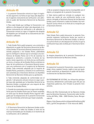 282
Artículo 49
1. La presente Convención entrará en vigor el trigési-
mo día siguiente a la fecha en que haya sido deposita-
do el vigésimo instrumento de ratificación o de adhe-
sión en poder del Secretario General de las Naciones
Unidas.
2. Para cada Estado que ratifique la Convención o se
adhiera a ella después de haber sido depositado el vi-
gésimo instrumento de ratificación o de adhesión, la
Convención entrará en vigor el trigésimo día después
del depósito por tal Estado de su instrumento de rati-
ficación o adhesión.
Artículo 50
1. Todo Estado Parte podrá proponer una enmienda y
depositarla en poder del Secretario General de las Na-
ciones Unidas. El Secretario General comunicará la en-
mienda propuesta a los Estados Partes, pidiéndoles
que les notifiquen si desean que se convoque una con-
ferencia de Estados Partes con el fin de examinar la
propuesta y someterla a votación. Si dentro de los
cuatro meses siguientes a la fecha de esa notificación
un tercio, al menos, de los Estados Partes se declara en
favor de tal conferencia, el Secretario General convo-
cará una conferencia con el auspicio de las Naciones
Unidas. Toda enmienda adoptada por la mayoría de
Estados Partes, presentes y votantes en la conferencia,
será sometida por el Secretario General a la Asamblea
General de las Naciones Unidas para su aprobación.
2. Toda enmienda adoptada de conformidad con el
párrafo 1 del presente artículo entrará en vigor cuan-
do haya sido aprobada por la Asamblea General de las
Naciones Unidas y aceptada por una mayoría de dos
tercios de los Estados Partes.
3. Cuando las enmiendas entren en vigor serán obliga-
torias para los Estados Partes que las hayan aceptado,
en tanto que los demás Estados Partes seguirán obli-
gados por las disposiciones de la presente Convención
y por las enmiendas anteriores que hayan aceptado.
Artículo 51
1. El Secretario General de las Naciones Unidas recibi-
rá y comunicará a todos los Estados el texto de las
reservas formuladas por los Estados en el momento de
la ratificación o de la adhesión.
2. No se aceptará ninguna reserva incompatible con el
objeto y el propósito de la presente Convención.
3. Toda reserva podrá ser retirada en cualquier mo-
mento por medio de una notificación hecha a ese
efecto y dirigida al Secretario General de las Naciones
Unidas, quien informará a todos los Estados. Esa noti-
ficación surtirá efecto en la fecha de su recepción por
el Secretario General.
Artículo 52
Todo Estado Parte podrá denunciar la presente Con-
vención mediante notificación hecha por escrito al
Secretario General de las Naciones Unidas. La denun-
cia surtirá efecto un año después de la fecha en que la
notificación haya sido recibida por el Secretario Gene-
ral.
Artículo 53
Se desgina depositario de la presente Convención al
Secretario General de las Naciones Unidas.
Artículo 54
El original de la presente Convención, cuyos textos en
árabe, chino, español, francés, inglés y ruso son igual-
mente auténticos, se depositará en poder del Secreta-
rio General de las Naciones Unidas.
EN TESTIMONIO DE LO CUAL, los infrascritos plenipo-
tenciarios, debidamente autorizados para ello por sus
respectivos gobiernos, han firmado la presente Con-
vención.
Oficina del Alto Comisionado de las Naciones Unidas
para los Derechos Humanos. Convención sobre los De-
rechos del Niño, 1996 - 2002 Ginebra, Suiza. Recupe-
rado de
Página: http://www.unhchr.ch/spanish/html/menu3/b/
k2crc_sp.htm (recuperado el 13 de marzo de 2007).
anexo 2
ESPANOL II B3 ZANEXOS.indd 282 6/12/07 3:52:46 PM
 