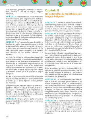 284
cias, reconocerá, protegerá y promoverá la preserva-
ción, desarrollo y uso de las lenguas indígenas
nacionales.
ARTÍCULO 6. El Estado adoptará e instrumentará las
medidas necesarias para asegurar que los medios de
comunicación masiva difundan la realidad y la diversi-
dad lingüística y cultural de la Nación Mexicana. Ade-
más, destinará un porcentaje del tiempo que dispone
en los medios de comunicación masiva concesionados,
de acuerdo a la legislación aplicable, para la emisión
de programas en las diversas lenguas nacionales ha-
bladas en sus áreas de cobertura, y de programas cul-
turales en los que se promueva la literatura, tradicio-
nes orales y el uso de las lenguas indígenas nacionales
de las diversas regiones del país.
ARTÍCULO 7. Las lenguas indígenas serán válidas, al
igual que el español, para cualquier asunto o trámite
de carácter público, así como para acceder plenamen-
te a la gestión, servicios e información pública. Al Es-
tado corresponde garantizar el ejercicio de los dere-
chos previstos en este artículo, conforme a lo
siguiente:
a).- En el Distrito Federal y las demás entidades fede-
rativas con municipios o comunidades que hablen len-
guas indígenas, los Gobiernos correspondientes, en
consulta con las comunidades indígenas originarias y
migrantes, determinarán cuáles de sus dependencias
administrativas adoptarán e instrumentarán las medi-
das para que las instancias requeridas puedan atender
y resolver los asuntos que se les planteen en lenguas
indígenas.
b).- En los municipios con comunidades que hablen
lenguas indígenas, se adoptarán e instrumentarán las
medidas a que se refiere el párrafo anterior, en todas
sus instancias.
La Federación y las entidades federativas tendrán dis-
ponibles y difundirán a través de textos, medios au-
diovisuales e informáticos: leyes, reglamentos, así
como los contenidos de los programas, obras, servicios
dirigidos a las comunidades indígenas, en la lengua de
sus correspondientes beneficiarios.
ARTÍCULO 8. Ninguna persona podrá ser sujeto a
cualquier tipo de discriminación a causa o en virtud de
la lengua que hable.
Capítulo II
De los Derechos de los Hablantes de
Lenguas Indígenas
ARTÍCULO 9. Es derecho de todo mexicano comuni-
carse en la lengua de la que sea hablante, sin restric-
ciones en el ámbito público o privado, en forma oral o
escrita, en todas sus actividades sociales, económicas,
políticas, culturales, religiosas y cualesquiera otras.
ARTÍCULO 10. El Estado garantizará el derecho de
los pueblos y comunidades indígenas el acceso a la
jurisdicción del Estado en la lengua indígena nacional
de que sean hablantes. Para garantizar ese derecho, en
todos los juicios y procedimientos en que sean parte,
individual o colectivamente, se deberán tomar en
cuenta sus costumbres y especificidades culturales
respetando los preceptos de la Constitución Política de
los Estados Unidos Mexicanos.
Las autoridades federales responsables de la procura-
ción y administración de justicia, incluyendo las agra-
rias y laborales, proveerán lo necesario a efecto de que
en los juicios que realicen, los indígenas sean asistidos
gratuitamente, en todo tiempo, por intérpretes y de-
fensores que tengan conocimiento de su lengua indí-
gena y cultura.
En los términos del artículo 5o., en las entidades fede-
rativas y en los municipios con comunidades que ha-
blen lenguas indígenas, se adoptarán e instrumenta-
rán las medidas a que se refiere el párrafo anterior, en
las instancias que se requieran.
ARTÍCULO 11. Las autoridades educativas federales
y de las entidades federativas, garantizarán que la po-
blación indígena tenga acceso a la educación obliga-
toria, bilingüe e intercultural, y adoptarán las medidas
necesarias para que en el sistema educativo se asegure
el respeto a la dignidad e identidad de las personas,
independientemente de su lengua. Asimismo, en los
niveles medio y superior, se fomentará la intercultura-
lidad, el multilingüismo y el respeto a la diversidad y
los derechos lingüísticos.
ARTÍCULO 12. La sociedad y en especial los habitan-
tes y las instituciones de los pueblos y las comunida-
des indígenas serán corresponsables en la realización
de los objetivos de esta Ley, y participantes activos en
el uso y la enseñanza de las lenguas en el ámbito fa-
miliar, comunitario y regional para la rehabilitación
lingüística.
anexo 3
ESPANOL II B3 ZANEXOS.indd 284 6/12/07 3:52:46 PM
 