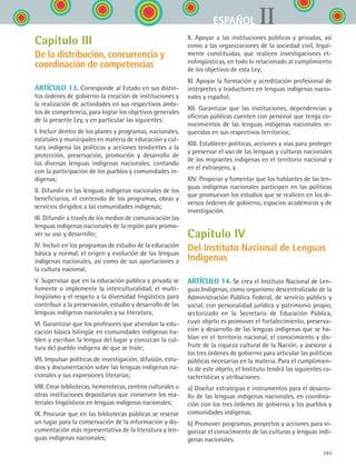 285
IIESPAÑOL
Capítulo III
De la distribución, concurrencia y
coordinación de competencias
ARTÍCULO 13. Corresponde al Estado en sus distin-
tos órdenes de gobierno la creación de instituciones y
la realización de actividades en sus respectivos ámbi-
tos de competencia, para lograr los objetivos generales
de la presente Ley, y en particular las siguientes:
I. Incluir dentro de los planes y programas, nacionales,
estatales y municipales en materia de educación y cul-
tura indígena las políticas y acciones tendientes a la
protección, preservación, promoción y desarrollo de
las diversas lenguas indígenas nacionales, contando
con la participación de los pueblos y comunidades in-
dígenas;
II. Difundir en las lenguas indígenas nacionales de los
beneficiarios, el contenido de los programas, obras y
servicios dirigidos a las comunidades indígenas;
III. Difundir a través de los medios de comunicación las
lenguas indígenas nacionales de la región para promo-
ver su uso y desarrollo;
IV. Incluir en los programas de estudio de la educación
básica y normal, el origen y evolución de las lenguas
indígenas nacionales, así como de sus aportaciones a
la cultura nacional;
V. Supervisar que en la educación pública y privada se
fomente o implemente la interculturalidad, el multi-
lingüismo y el respeto a la diversidad lingüística para
contribuir a la preservación, estudio y desarrollo de las
lenguas indígenas nacionales y su literatura;
VI. Garantizar que los profesores que atiendan la edu-
cación básica bilingüe en comunidades indígenas ha-
blen y escriban la lengua del lugar y conozcan la cul-
tura del pueblo indígena de que se trate;
VII. Impulsar políticas de investigación, difusión, estu-
dios y documentación sobre las lenguas indígenas na-
cionales y sus expresiones literarias;
VIII. Crear bibliotecas, hemerotecas, centros culturales u
otras instituciones depositarias que conserven los ma-
teriales lingüísticos en lenguas indígenas nacionales;
IX. Procurar que en las bibliotecas públicas se reserve
un lugar para la conservación de la información y do-
cumentación más representativa de la literatura y len-
guas indígenas nacionales;
X. Apoyar a las instituciones públicas y privadas, así
como a las organizaciones de la sociedad civil, legal-
mente constituidas, que realicen investigaciones et-
nolingüísticas, en todo lo relacionado al cumplimiento
de los objetivos de esta Ley;
XI. Apoyar la formación y acreditación profesional de
intérpretes y traductores en lenguas indígenas nacio-
nales y español;
XII. Garantizar que las instituciones, dependencias y
oficinas públicas cuenten con personal que tenga co-
nocimientos de las lenguas indígenas nacionales re-
queridas en sus respectivos territorios;
XIII. Establecer políticas, acciones y vías para proteger
y preservar el uso de las lenguas y culturas nacionales
de los migrantes indígenas en el territorio nacional y
en el extranjero, y
XIV. Propiciar y fomentar que los hablantes de las len-
guas indígenas nacionales participen en las políticas
que promuevan los estudios que se realicen en los di-
versos órdenes de gobierno, espacios académicos y de
investigación.
Capítulo IV
Del Instituto Nacional de Lenguas
Indígenas
ARTÍCULO 14. Se crea el Instituto Nacional de Len-
guas Indígenas, como organismo descentralizado de la
Administración Pública Federal, de servicio público y
social, con personalidad jurídica y patrimonio propio,
sectorizado en la Secretaría de Educación Pública,
cuyo objeto es promover el fortalecimiento, preserva-
ción y desarrollo de las lenguas indígenas que se ha-
blan en el territorio nacional, el conocimiento y dis-
frute de la riqueza cultural de la Nación, y asesorar a
los tres órdenes de gobierno para articular las políticas
públicas necesarias en la materia. Para el cumplimien-
to de este objeto, el Instituto tendrá las siguientes ca-
racterísticas y atribuciones:
a) Diseñar estrategias e instrumentos para el desarro-
llo de las lenguas indígenas nacionales, en coordina-
ción con los tres órdenes de gobierno y los pueblos y
comunidades indígenas.
b) Promover programas, proyectos y acciones para vi-
gorizar el conocimiento de las culturas y lenguas indí-
genas nacionales.
ESPANOL II B3 ZANEXOS.indd 285 6/12/07 3:52:47 PM
 