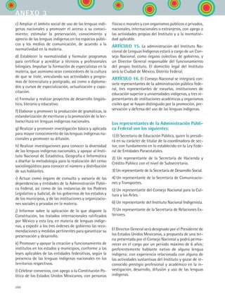 286
c) Ampliar el ámbito social de uso de las lenguas indí-
genas nacionales y promover el acceso a su conoci-
miento; estimular la preservación, conocimiento y
aprecio de las lenguas indígenas en los espacios públi-
cos y los medios de comunicación, de acuerdo a la
normatividad en la materia.
d) Establecer la normatividad y formular programas
para certificar y acreditar a técnicos y profesionales
bilingües. Impulsar la formación de especialistas en la
materia, que asimismo sean conocedores de la cultura
de que se trate, vinculando sus actividades y progra-
mas de licenciatura y postgrado, así como a diploma-
dos y cursos de especialización, actualización y capa-
citación.
e) Formular y realizar proyectos de desarrollo lingüís-
tico, literario y educativo.
f) Elaborar y promover la producción de gramáticas, la
estandarización de escrituras y la promoción de la lec-
toescritura en lenguas indígenas nacionales.
g) Realizar y promover investigación básica y aplicada
para mayor conocimiento de las lenguas indígenas na-
cionales y promover su difusión.
h) Realizar investigaciones para conocer la diversidad
de las lenguas indígenas nacionales, y apoyar al Insti-
tuto Nacional de Estadística, Geografía e Informática
a diseñar la metodología para la realización del censo
sociolingüístico para conocer el número y distribución
de sus hablantes.
i) Actuar como órgano de consulta y asesoría de las
dependencias y entidades de la Administración Públi-
ca Federal, así como de las instancias de los Poderes
Legislativo y Judicial, de los gobiernos de los estados y
de los municipios, y de las instituciones y organizacio-
nes sociales y privadas en la materia.
j) Informar sobre la aplicación de lo que dispone la
Constitución, los tratados internacionales ratificados
por México y esta Ley, en materia de lenguas indíge-
nas, y expedir a los tres órdenes de gobierno las reco-
mendaciones y medidas pertinentes para garantizar su
preservación y desarrollo.
k) Promover y apoyar la creación y funcionamiento de
institutos en los estados y municipios, conforme a las
leyes aplicables de las entidades federativas, según la
presencia de las lenguas indígenas nacionales en los
territorios respectivos.
l) Celebrar convenios, con apego a la Constitución Po-
lítica de los Estados Unidos Mexicanos, con personas
físicas o morales y con organismos públicos o privados,
nacionales, internacionales o extranjeros, con apego a
las actividades propias del Instituto y a la normativi-
dad aplicable.
ARTÍCULO 15. La administración del Instituto Na-
cional de Lenguas Indígenas estará a cargo de un Con-
sejo Nacional, como órgano colectivo de gobierno, y
un Director General responsable del funcionamiento
del propio Instituto. El domicilio legal del Instituto
será la Ciudad de México, Distrito Federal.
ARTÍCULO 16. El Consejo Nacional se integrará con:
siete representantes de la administración pública fede-
ral, tres representantes de escuelas, instituciones de
educación superior y universidades indígenas, y tres re-
presentantes de instituciones académicas y organismos
civiles que se hayan distinguido por la promoción, pre-
servación y defensa del uso de las lenguas indígenas.
Los representantes de la Administración Públi-
ca Federal son los siguientes:
1) El Secretario de Educación Pública, quien lo presidi-
rá en su carácter de titular de la coordinadora de sec-
tor, con fundamento en lo establecido en la Ley Fede-
ral de Entidades Paraestatales.
2) Un representante de la Secretaría de Hacienda y
Crédito Público con el nivel de Subsecretario.
3) Un representante de la Secretaría de Desarrollo Social.
4) Un representante de la Secretaría de Comunicacio-
nes y Transportes.
5) Un representante del Consejo Nacional para la Cul-
tura y las Artes.
6) Un representante del Instituto Nacional Indigenista.
7) Un representante de la Secretaría de Relaciones Ex-
teriores.
El Director General será designado por el Presidente de
los Estados Unidos Mexicanos, a propuesta de una ter-
na presentada por el Consejo Nacional y podrá perma-
necer en el cargo por un periodo máximo de 6 años;
preferentemente hablante nativo de alguna lengua
indígena; con experiencia relacionada con alguna de
las actividades sustantivas del Instituto y gozar de re-
conocido prestigio profesional y académico en la in-
vestigación, desarrollo, difusión y uso de las lenguas
indígenas.
anexo 3
ESPANOL II B3 ZANEXOS.indd 286 6/12/07 3:52:47 PM
 