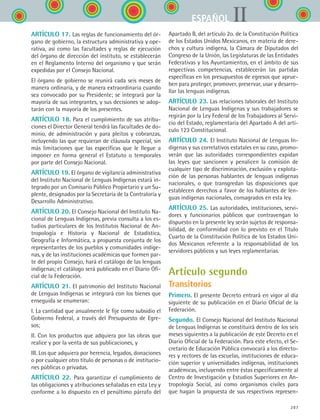 287
IIESPAÑOL
ARTÍCULO 17. Las reglas de funcionamiento del ór-
gano de gobierno, la estructura administrativa y ope-
rativa, así como las facultades y reglas de ejecución
del órgano de dirección del instituto, se establecerán
en el Reglamento Interno del organismo y que serán
expedidas por el Consejo Nacional.
El órgano de gobierno se reunirá cada seis meses de
manera ordinaria, y de manera extraordinaria cuando
sea convocado por su Presidente; se integrará por la
mayoría de sus integrantes, y sus decisiones se adop-
tarán con la mayoría de los presentes.
ARTÍCULO 18. Para el cumplimiento de sus atribu-
ciones el Director General tendrá las facultades de do-
minio, de administración y para pleitos y cobranzas,
incluyendo las que requieran de cláusula especial, sin
más limitaciones que las específicas que le llegue a
imponer en forma general el Estatuto o temporales
por parte del Consejo Nacional.
ARTÍCULO 19. El órgano de vigilancia administrativa
del Instituto Nacional de Lenguas Indígenas estará in-
tegrado por un Comisario Público Propietario y un Su-
plente, designados por la Secretaría de la Contraloría y
Desarrollo Administrativo.
ARTÍCULO 20. El Consejo Nacional del Instituto Na-
cional de Lenguas Indígenas, previa consulta a los es-
tudios particulares de los Institutos Nacional de An-
tropología e Historia y Nacional de Estadística,
Geografía e Informática, a propuesta conjunta de los
representantes de los pueblos y comunidades indíge-
nas, y de las instituciones académicas que formen par-
te del propio Consejo, hará el catálogo de las lenguas
indígenas; el catálogo será publicado en el Diario Ofi-
cial de la Federación.
ARTÍCULO 21. El patrimonio del Instituto Nacional
de Lenguas Indígenas se integrará con los bienes que
enseguida se enumeran:
I. La cantidad que anualmente le fije como subsidio el
Gobierno Federal, a través del Presupuesto de Egre-
sos;
II. Con los productos que adquiera por las obras que
realice y por la venta de sus publicaciones, y
III. Los que adquiera por herencia, legados, donaciones
o por cualquier otro título de personas o de institucio-
nes públicas o privadas.
ARTÍCULO 22. Para garantizar el cumplimiento de
las obligaciones y atribuciones señaladas en esta Ley y
conforme a lo dispuesto en el penúltimo párrafo del
Apartado B, del artículo 2o. de la Constitución Política
de los Estados Unidos Mexicanos, en materia de dere-
chos y cultura indígena, la Cámara de Diputados del
Congreso de la Unión, las Legislaturas de las Entidades
Federativas y los Ayuntamientos, en el ámbito de sus
respectivas competencias, establecerán las partidas
específicas en los presupuestos de egresos que aprue-
ben para proteger, promover, preservar, usar y desarro-
llar las lenguas indígenas.
ARTÍCULO 23. Las relaciones laborales del Instituto
Nacional de Lenguas Indígenas y sus trabajadores se
regirán por la Ley Federal de los Trabajadores al Servi-
cio del Estado, reglamentaria del Apartado A del artí-
culo 123 Constitucional.
ARTÍCULO 24. El Instituto Nacional de Lenguas In-
dígenas y sus correlativos estatales en su caso, promo-
verán que las autoridades correspondientes expidan
las leyes que sancionen y penalicen la comisión de
cualquier tipo de discriminación, exclusión y explota-
ción de las personas hablantes de lenguas indígenas
nacionales, o que transgredan las disposiciones que
establecen derechos a favor de los hablantes de len-
guas indígenas nacionales, consagrados en esta ley.
ARTÍCULO 25. Las autoridades, instituciones, servi-
dores y funcionarios públicos que contravengan lo
dispuesto en la presente ley serán sujetos de responsa-
bilidad, de conformidad con lo previsto en el Título
Cuarto de la Constitución Política de los Estados Uni-
dos Mexicanos referente a la responsabilidad de los
servidores públicos y sus leyes reglamentarias.
Artículo segundo
Transitorios
Primero. El presente Decreto entrará en vigor al día
siguiente de su publicación en el Diario Oficial de la
Federación.
Segundo. El Consejo Nacional del Instituto Nacional
de Lenguas Indígenas se constituirá dentro de los seis
meses siguientes a la publicación de este Decreto en el
Diario Oficial de la Federación. Para este efecto, el Se-
cretario de Educación Pública convocará a los directo-
res y rectores de las escuelas, instituciones de educa-
ción superior y universidades indígenas, instituciones
académicas, incluyendo entre éstas específicamente al
Centro de Investigación y Estudios Superiores en An-
tropología Social, así como organismos civiles para
que hagan la propuesta de sus respectivos represen-
ESPANOL II B3 ZANEXOS.indd 287 6/12/07 3:52:47 PM
 
