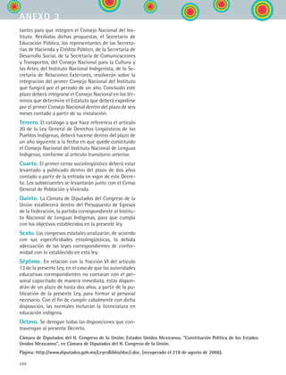 288
tantes para que integren el Consejo Nacional del Ins-
tituto. Recibidas dichas propuestas, el Secretario de
Educación Pública, los representantes de las Secreta-
rías de Hacienda y Crédito Público, de la Secretaría de
Desarrollo Social, de la Secretaría de Comunicaciones
y Transportes, del Consejo Nacional para la Cultura y
las Artes, del Instituto Nacional Indigenista, de la Se-
cretaría de Relaciones Exteriores, resolverán sobre la
integración del primer Consejo Nacional del Instituto
que fungirá por el periodo de un año. Concluido este
plazo deberá integrarse el Consejo Nacional en los tér-
minos que determine el Estatuto que deberá expedirse
por el primer Consejo Nacional dentro del plazo de seis
meses contado a partir de su instalación.
Tercero. El catálogo a que hace referencia el artículo
20 de la Ley General de Derechos Lingüísticos de los
Pueblos Indígenas, deberá hacerse dentro del plazo de
un año siguiente a la fecha en que quede constituido
el Consejo Nacional del Instituto Nacional de Lenguas
Indígenas, conforme al artículo transitorio anterior.
Cuarto. El primer censo sociolingüístico deberá estar
levantado y publicado dentro del plazo de dos años
contado a partir de la entrada en vigor de este Decre-
to. Los subsecuentes se levantarán junto con el Censo
General de Población y Vivienda.
Quinto. La Cámara de Diputados del Congreso de la
Unión establecerá dentro del Presupuesto de Egresos
de la Federación, la partida correspondiente al Institu-
to Nacional de Lenguas Indígenas, para que cumpla
con los objetivos establecidos en la presente ley.
Sexto. Los congresos estatales analizarán, de acuerdo
con sus especificidades etnolingüísticas, la debida
adecuación de las leyes correspondientes de confor-
midad con lo establecido en esta ley.
Séptimo. En relación con la fracción VI del artículo
13 de la presente Ley, en el caso de que las autoridades
educativas correspondientes no contaran con el per-
sonal capacitado de manera inmediata, éstas dispon-
drán de un plazo de hasta dos años, a partir de la pu-
blicación de la presente Ley, para formar al personal
necesario. Con el fin de cumplir cabalmente con dicha
disposición, las normales incluirán la licenciatura en
educación indígena.
Octavo. Se derogan todas las disposiciones que con-
travengan al presente Decreto.
Cámara de Diputados del H. Congreso de la Unión; Estados Unidos Mexicanos. “Constitución Política de los Estados
Unidos Mexicanos”, en Cámara de Diputados del H. Congreso de la Unión.
Página: http://www.diputados.gob.mx/LeyesBiblio/doc/i.doc. (recuperado el 218 de agosto de 2006).
anexo 3
ESPANOL II B3 ZANEXOS.indd 288 6/12/07 3:52:48 PM
 