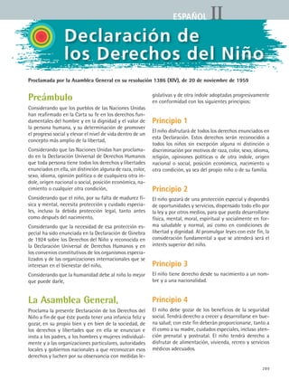 289
IIESPAÑOL
Preámbulo
Considerando que los pueblos de las Naciones Unidas
han reafirmado en la Carta su fe en los derechos fun-
damentales del hombre y en la dignidad y el valor de
la persona humana, y su determinación de promover
el progreso social y elevar el nivel de vida dentro de un
concepto más amplio de la libertad,
Considerando que las Naciones Unidas han proclama-
do en la Declaración Universal de Derechos Humanos
que toda persona tiene todos los derechos y libertades
enunciados en ella, sin distinción alguna de raza, color,
sexo, idioma, opinión política o de cualquiera otra ín-
dole, origen nacional o social, posición económica, na-
cimiento o cualquier otra condición,
Considerando que el niño, por su falta de madurez fí-
sica y mental, necesita protección y cuidado especia-
les, incluso la debida protección legal, tanto antes
como después del nacimiento,
Considerando que la necesidad de esa protección es-
pecial ha sido enunciada en la Declaración de Ginebra
de 1924 sobre los Derechos del Niño y reconocida en
la Declaración Universal de Derechos Humanos y en
los convenios constitutivos de los organismos especia-
lizados y de las organizaciones internacionales que se
interesan en el bienestar del niño,
Considerando que la humanidad debe al niño lo mejor
que puede darle,
La Asamblea General,
Proclama la presente Declaración de los Derechos del
Niño a fin de que éste pueda tener una infancia feliz y
gozar, en su propio bien y en bien de la sociedad, de
los derechos y libertades que en ella se enuncian e
insta a los padres, a los hombres y mujeres individual-
mente y a las organizaciones particulares, autoridades
locales y gobiernos nacionales a que reconozcan esos
derechos y luchen por su observancia con medidas le-
gislativas y de otra índole adoptadas progresivamente
en conformidad con los siguientes principios:
Principio 1
El niño disfrutará de todos los derechos enunciados en
esta Declaración. Estos derechos serán reconocidos a
todos los niños sin excepción alguna ni distinción o
discriminación por motivos de raza, color, sexo, idioma,
religión, opiniones políticas o de otra índole, origen
nacional o social, posición económica, nacimiento u
otra condición, ya sea del propio niño o de su familia.
Principio 2
El niño gozará de una protección especial y dispondrá
de oportunidades y servicios, dispensado todo ello por
la ley y por otros medios, para que pueda desarrollarse
física, mental, moral, espiritual y socialmente en for-
ma saludable y normal, así como en condiciones de
libertad y dignidad. Al promulgar leyes con este fin, la
consideración fundamental a que se atenderá será el
interés superior del niño.
Principio 3
El niño tiene derecho desde su nacimiento a un nom-
bre y a una nacionalidad.
Principio 4
El niño debe gozar de los beneficios de la seguridad
social. Tendrá derecho a crecer y desarrollarse en bue-
na salud; con este fin deberán proporcionarse, tanto a
él como a su madre, cuidados especiales, incluso aten-
ción prenatal y postnatal. El niño tendrá derecho a
disfrutar de alimentación, vivienda, recreo y servicios
médicos adecuados.
Declaración de
los Derechos del Niño
Proclamada por la Asamblea General en su resolución 1386 (XIV), de 20 de noviembre de 1959
ESPANOL II B3 ZANEXOS.indd 289 6/12/07 3:52:49 PM
 