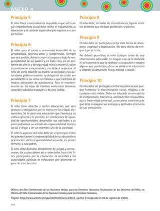 290
Principio 5
El niño física o mentalmente impedido o que sufra al-
gún impedimento social debe recibir el tratamiento, la
educación y el cuidado especiales que requiere su caso
particular.
Principio 6
El niño, para el pleno y armonioso desarrollo de su
personalidad, necesita amor y comprensión. Siempre
que sea posible, deberá crecer al amparo y bajo la res-
ponsabilidad de sus padres y, en todo caso, en un am-
biente de afecto y de seguridad moral y material; salvo
circunstancias excepcionales, no deberá separarse al
niño de corta edad de su madre. La sociedad y las au-
toridades públicas tendrán la obligación de cuidar es-
pecialmente a los niños sin familia o que carezcan de
medios adecuados de subsistencia. Para el manteni-
miento de los hijos de familias numerosas conviene
conceder subsidios estatales o de otra índole.
Principio 7
El niño tiene derecho a recibir educación, que será
gratuita y obligatoria por lo menos en las etapas ele-
mentales. Se le dará una educación que favorezca su
cultura general y le permita, en condiciones de igual-
dad de oportunidades, desarrollar sus aptitudes y su
juicio individual, su sentido de responsabilidad moral y
social, y llegar a ser un miembro útil de la sociedad.
El interés superior del niño debe ser el principio rector
de quienes tienen la responsabilidad de su educación y
orientación; dicha responsabilidad incumbe, en primer
término, a sus padres.
El niño debe disfrutar plenamente de juegos y recrea-
ciones, los cuales deben estar orientados hacia los fi-
nes perseguidos por la educación; la sociedad y las
autoridades públicas se esforzarán por promover el
goce de este derecho.
Principio 8
El niño debe, en todas las circunstancias, figurar entre
los primeros que reciban protección y socorro.
Principio 9
El niño debe ser protegido contra toda forma de aban-
dono, crueldad y explotación. No será objeto de nin-
gún tipo de trata.
No deberá permitirse al niño trabajar antes de una
edad mínima adecuada; en ningún caso se le dedicará
ni se le permitirá que se dedique a ocupación o empleo
alguno que pueda perjudicar su salud o su educación
o impedir su desarrollo físico, mental o moral.
Principio 10
El niño debe ser protegido contra las práticas que pue-
dan fomentar la discriminación racial, religiosa o de
cualquier otra índole. Debe ser educado en un espíritu
de comprensión, tolerancia, amistad entre los pueblos,
paz y fraternidad universal, y con plena conciencia de
que debe consagrar sus energías y aptitudes al servicio
de sus semejantes.
Oficina del Alto Comisionado de las Naciones Unidas para los Derechos Humanos. Declaración de los Derechos del Niño, en
Oficina del Alto Comisionado de las Naciones Unidas para los Derechos Humanos.
Página: http://www.unhchr.ch/spanish/html/menu3/b/25_sp.htm (recuperado el 28 de agosto de 2006).
anexo 4
ESPANOL II B3 ZANEXOS.indd 290 6/12/07 3:52:49 PM
 