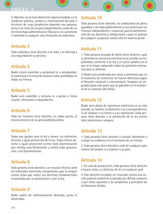 292
2. Además, no se hará distinción alguna fundada en la
condición política, jurídica o internacional del país o
territorio de cuya jurisdicción dependa una persona,
tanto si se trata de un país independiente, como de un
territorio bajo administración fiduciaria, no autónomo
o sometido a cualquier otra limitación de soberanía.
Artículo 3
Todo individuo tiene derecho a la vida, a la libertad y
a la seguridad de su persona.
Artículo 4
Nadie estará sometido a esclavitud ni a servidumbre,
la esclavitud y la trata de esclavos están prohibidas en
todas sus formas.
Artículo 5
Nadie será sometido a torturas ni a penas o tratos
crueles, inhumanos o degradantes.
Artículo 6
Todo ser humano tiene derecho, en todas partes, al
reconocimiento de su personalidad jurídica.
Artículo 7
Todos son iguales ante la ley y tienen, sin distinción,
derecho a igual protección de la ley. Todos tienen de-
recho a igual protección contra toda discriminación
que infrinja esta Declaración y contra toda provoca-
ción a tal discriminación.
Artículo 8
Toda persona tiene derecho a un recurso efectivo ante
los tribunales nacionales competentes, que la ampare
contra actos que violen sus derechos fundamentales
reconocidos por la constitución o por la ley.
Artículo 9
Nadie podrá ser arbitrariamente detenido, preso ni
desterrado.
Artículo 10
Toda persona tiene derecho, en condiciones de plena
igualdad, a ser oída públicamente y con justicia por un
tribunal independiente e imparcial, para la determina-
ción de sus derechos y obligaciones o para el examen
de cualquier acusación contra ella en materia penal.
Artículo 11
1. Toda persona acusada de delito tiene derecho a que
se presuma su inocencia mientras no se pruebe su cul-
pabilidad, conforme a la ley y en juicio público en el
que se le hayan asegurado todas las garantías necesa-
rias para su defensa.
2. Nadie será condenado por actos u omisiones que en
el momento de cometerse no fueron delictivos según
el Derecho nacional o internacional. Tampoco se im-
pondrá pena más grave que la aplicable en el momen-
to de la comisión del delito.
Artículo 12
Nadie será objeto de injerencias arbitrarias en su vida
privada, su familia, su domicilio o su correspondencia,
ni de ataques a su honra o a su reputación. Toda per-
sona tiene derecho a la protección de la ley contra
tales injerencias o ataques.
Artículo 13
1. Toda persona tiene derecho a circular libremente y
a elegir su residencia en el territorio de un Estado.
2. Toda persona tiene derecho a salir de cualquier país,
incluso del propio, y a regresar a su país.
Artículo 14
1. En caso de persecución, toda persona tiene derecho
a buscar asilo, y a disfrutar de él, en cualquier país.
2. Este derecho no podrá ser invocado contra una ac-
ción judicial realmente originada por delitos comunes
o por actos opuestos a los propósitos y principios de
las Naciones Unidas.
anexo 5
ESPANOL II B3 ZANEXOS.indd 292 6/12/07 3:52:50 PM
 