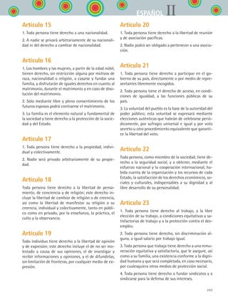 293
IIESPAÑOL
Artículo 15
1. Toda persona tiene derecho a una nacionalidad.
2. A nadie se privará arbitrariamente de su nacionali-
dad ni del derecho a cambiar de nacionalidad.
Artículo 16
1. Los hombres y las mujeres, a partir de la edad núbil,
tienen derecho, sin restricción alguna por motivos de
raza, nacionalidad o religión, a casarse y fundar una
familia, y disfrutarán de iguales derechos en cuanto al
matrimonio, durante el matrimonio y en caso de diso-
lución del matrimonio.
2. Sólo mediante libre y pleno consentimiento de los
futuros esposos podrá contraerse el matrimonio.
3. La familia es el elemento natural y fundamental de
la sociedad y tiene derecho a la protección de la socie-
dad y del Estado.
Artículo 17
1. Toda persona tiene derecho a la propiedad, indivi-
dual y colectivamente.
2. Nadie será privado arbitrariamente de su propie-
dad.
Artículo 18
Toda persona tiene derecho a la libertad de pensa-
miento, de conciencia y de religión; este derecho in-
cluye la libertad de cambiar de religión o de creencia,
así como la libertad de manifestar su religión o su
creencia, individual y colectivamente, tanto en públi-
co como en privado, por la enseñanza, la práctica, el
culto y la observancia.
Artículo 19
Todo individuo tiene derecho a la libertad de opinión
y de expresión; este derecho incluye el de no ser mo-
lestado a causa de sus opiniones, el de investigar y
recibir informaciones y opiniones, y el de difundirlas,
sin limitación de fronteras, por cualquier medio de ex-
presión.
Artículo 20
1. Toda persona tiene derecho a la libertad de reunión
y de asociación pacíficas.
2. Nadie podrá ser obligado a pertenecer a una asocia-
ción.
Artículo 21
1. Toda persona tiene derecho a participar en el go-
bierno de su país, directamente o por medio de repre-
sentantes libremente escogidos.
2. Toda persona tiene el derecho de acceso, en condi-
ciones de igualdad, a las funciones públicas de su
país.
3. La voluntad del pueblo es la base de la autoridad del
poder público; esta voluntad se expresará mediante
elecciones auténticas que habrán de celebrarse perió-
dicamente, por sufragio universal e igual y por voto
secreto u otro procedimiento equivalente que garanti-
ce la libertad del voto.
Artículo 22
Toda persona, como miembro de la sociedad, tiene de-
recho a la seguridad social, y a obtener, mediante el
esfuerzo nacional y la cooperación internacional, ha-
bida cuenta de la organización y los recursos de cada
Estado, la satisfacción de los derechos económicos, so-
ciales y culturales, indispensables a su dignidad y al
libre desarrollo de su personalidad.
Artículo 23
1. Toda persona tiene derecho al trabajo, a la libre
elección de su trabajo, a condiciones equitativas y sa-
tisfactorias de trabajo y a la protección contra el des-
empleo.
2. Toda persona tiene derecho, sin discriminación al-
guna, a igual salario por trabajo igual.
3. Toda persona que trabaja tiene derecho a una remu-
neración equitativa y satisfactoria, que le asegure, así
como a su familia, una existencia conforme a la digni-
dad humana y que será completada, en caso necesario,
por cualesquiera otros medios de protección social.
4. Toda persona tiene derecho a fundar sindicatos y a
sindicarse para la defensa de sus intereses.
ESPANOL II B3 ZANEXOS.indd 293 6/12/07 3:52:50 PM
 