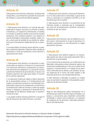 294
Artículo 24
Toda persona tiene derecho al descanso, al disfrute del
tiempo libre, a una limitación razonable de la duración
del trabajo y a vacaciones periódicas pagadas.
Artículo 25
1. Toda persona tiene derecho a un nivel de vida ade-
cuado que le asegure, así como a su familia, la salud y
el bienestar, y en especial la alimentación, el vestido,
la vivienda, la asistencia médica y los servicios sociales
necesarios; tiene asimismo derecho a los seguros en
caso de desempleo, enfermedad, invalidez, viudez, ve-
jez u otros casos de pérdida de sus medios de subsis-
tencia por circunstancias independientes de su volun-
tad.
2. La maternidad y la infancia tienen derecho a cuida-
dos y asistencia especiales. Todos los niños, nacidos de
matrimonio o fuera de matrimonio, tienen derecho a
igual protección social.
Artículo 26
1. Toda persona tiene derecho a la educación. La edu-
cación debe ser gratuita, al menos en lo concerniente
a la instrucción elemental y fundamental. La instruc-
ción elemental será obligatoria. La instrucción técnica
y profesional habrá de ser generalizada; el acceso a los
estudios superiores será igual para todos, en función
de los méritos respectivos.
2. La educación tendrá por objeto el pleno desarrollo
de la personalidad humana y el fortalecimiento del
respeto a los derechos humanos y a las libertades fun-
damentales; favorecerá la comprensión, la tolerancia y
la amistad entre todas las naciones y todos los grupos
étnicos o religiosos, y promoverá el desarrollo de las
actividades de las Naciones Unidas para el manteni-
miento de la paz.
3. Los padres tendrán derecho preferente a escoger el
tipo de educación que habrá de darse a sus hijos.
Artículo 27
1. Toda persona tiene derecho a tomar parte libremen-
te en la vida cultural de la comunidad, a gozar de las
artes y a participar en el progreso científico y en los
beneficios que de él resulten.
2. Toda persona tiene derecho a la protección de los
intereses morales y materiales que le correspondan
por razón de las producciones científicas, literarias o
artísticas de que sea autora.
Artículo 28
Toda persona tiene derecho a que se establezca un or-
den social e internacional en el que los derechos y li-
bertades proclamados en esta Declaración se hagan
plenamente efectivos.
Artículo 29
1. Toda persona tiene deberes respecto a la comuni-
dad, puesto que sólo en ella puede desarrollar libre y
plenamente su personalidad.
2. En el ejercicio de sus derechos y en el disfrute de sus
libertades, toda persona estará solamente sujeta a las
limitaciones establecidas por la ley con el único fin de
asegurar el reconocimiento y el respeto de los dere-
chos y libertades de los demás, y de satisfacer las jus-
tas exigencias de la moral, del orden público y del
bienestar general en una sociedad democrática.
3. Estos derechos y libertades no podrán, en ningún
caso, ser ejercidos en oposición a los propósitos y prin-
cipios de las Naciones Unidas.
Artículo 30
Nada en esta Declaración podrá interpretarse en el
sentido de que confiere derecho alguno al Estado, a un
grupo o a una persona, para emprender y desarrollar
actividades o realizar actos tendientes a la supresión
de cualquiera de los derechos y libertades proclama-
dos en esta Declaración.
Declaración Universal de los Derechos Humanos, en Naciones Unidas en Español.
Página:http://www.un.org/spanish/aboutun/hrights.htm (recuperado el 28 de Agosto de 2006)
anexo 5
ESPANOL II B3 ZANEXOS.indd 294 6/12/07 3:52:51 PM
 
