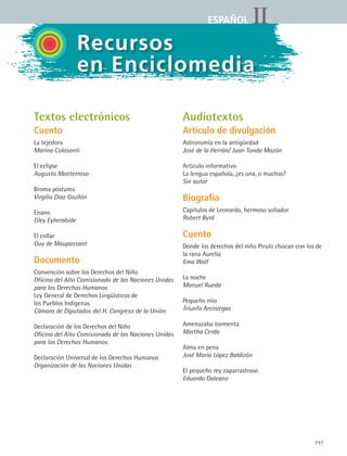 297
IIESPAÑOL
Textos electrónicos
Cuento
La tejedora
Marina Colasanti
El eclipse
Augusto Monterroso
Broma póstuma
Virgilio Díaz Grullón
Enano
Gley Eyherabide
El collar
Guy de Maupassant
Documento
Convención sobre los Derechos del Niño
Oficina del Alto Comisionado de las Naciones Unidas
para los Derechos Humanos
Ley General de Derechos Lingüísticos de
los Pueblos Indígenas
Cámara de Diputados del H. Congreso de la Unión
Declaración de los Derechos del Niño
Oficina del Alto Comisionado de las Naciones Unidas
para los Derechos Humanos
Declaración Universal de los Derechos Humanos
Organización de las Naciones Unidas
Audiotextos
Artículo de divulgación
Astronomía en la antigüedad
José de la Herrán/ Juan Tonda Mazón
Artículo informativo
La lengua española, ¿es una, o muchas?
Sin autor
Biografía
Capítulos de Leonardo, hermoso soñador
Robert Byrd
Cuento
Donde los derechos del niño Pirulo chocan con los de
la rana Aurelia
Ema Wolf
La noche
Manuel Rueda
Pequeño mío
Triunfo Arciniegas
Amenazaba tormenta
Martha Cerda
Alma en pena
José María López Baldizón
El pequeño rey zaparrastroso
Eduardo Galeano
Recursos
en Enciclomedia
ESPANOL II B3 ZANEXOS.indd 297 6/12/07 3:52:53 PM
 