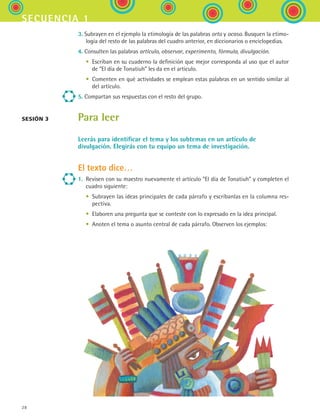 28
secuencia 1
3. Subrayen en el ejemplo la etimología de las palabras orto y ocaso. Busquen la etimo-
logía del resto de las palabras del cuadro anterior, en diccionarios o enciclopedias.
4. Consulten las palabras artículo, observar, experimento, fórmula, divulgación.
	 •	 Escriban en su cuaderno la definición que mejor corresponda al uso que el autor
de “El día de Tonatiuh” les da en el artículo.
	 •	 Comenten en qué actividades se emplean estas palabras en un sentido similar al
del artículo.
5. Compartan sus respuestas con el resto del grupo.
Para leer
Leerás para identificar el tema y los subtemas en un artículo de
divulgación. Elegirás con tu equipo un tema de investigación.
El texto dice…
1.	 Revisen con su maestro nuevamente el artículo “El día de Tonatiuh” y completen el
cuadro siguiente:
	 •	 Subrayen las ideas principales de cada párrafo y escríbanlas en la columna res-
pectiva.
	 •	 Elaboren una pregunta que se conteste con lo expresado en la idea principal.
	 •	 Anoten el tema o asunto central de cada párrafo. Observen los ejemplos:
Sesión 3
ESPANOL II B1 S01.indd 28 6/12/07 10:01:32 AM
 