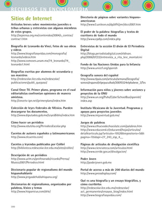 300
Sitios de Internet
Artículos breves sobre movimientos juveniles o
tribus urbanas y entrevistas con algunos miembros
de estos grupos.
http://sepiensa.org.mx/contenidos/2004/s_contrac/
contrac1.htm
Biografía de Leonardo da Vinci, fotos de sus obras
y videos
http://www.biografiasyvidas.com/monografia/
leonardo/videos.htm
http://www.comoves.unam.mx/74_leonardo/74_
leonardo1.html
Biografías escritas por alumnos de secundaria y
sus maestros
http://redescolar.ilce.edu.mx/redescolar/
publicaciones/publi_quepaso/
Canal Once TV. Primer plano, programa en el cual
editorialistas confrontan opiniones de manera
amistosa.
http://oncetv-ipn.net/primerplano/index.htm
Colección de leyes federales de México. Pueden
descargarse los documentos.
http://www.diputados.gob.mx/LeyesBiblio/index.htm
Cómo hacer un periódico
http://www.eduteka.org/PeriodicoEscolar.php
Cuentos de autores españoles y latinoamericanos
http://www.elcuento.com/
Cuentos y leyendas publicados por Colibrí
http://biblioteca.redescolar.ilce.edu.mx/sites/colibri/
Descripción de un periódico
http://www.uclm.es/profesorado/ricardo/Prensa/
Musica2001/Periodico.html
Diccionario popular de regionalismo del mundo
hispanohablante
http://www.jergasdehablahispana.org/
Diccionarios de regionalismos, organizados por
palabras, léxico y temas
http://www.hispanicus.com/drle/
recursos en enciclomedia
Directorio de páginas sobre variantes hispano-
americanas
http://www3.unileon.es/dp/dfh/jmr/dicci/007.htm
El poder de la palabra: biografías y textos de
escritores de todo el mundo
http://www.epdlp.com/index.php
Entrevistas de la sección El diván de El Periodista
Digital
http://blogs.periodistadigital.com/eldivan.
php/2006/07/22/entrevista_a_rita_levi_montalcini
Fondo de las Naciones Unidas para la Infancia
http://www.unicef.org/spanish
Geografía sonora del español
http://www.elpais.com/articulo/semana/Geografia/
sonora/espanol/elpepuculbab/20070324elpbabese_3/Tes
Información para niños y jóvenes sobre acciones y
proyectos de la ONU
http://www.un.org/Pubs/CyberSchoolBus/spanish/
index.asp
Instituto Mexicano de la Juventud. Programas y
apoyos para proyectos juveniles
http://www.imjuventud.gob.mx/
Juegos de palabras
http://www.elhuevodechocolate.com/palabras.htm
http://www.educared.cl/educared/hojas/articulos/
detallearticulo.jsp?articulo=10526repositorio=56
pagina=1idapr=27_243_esp_4__
Páginas de artículos de divulgación científica
http://www.cienciateca.com/articulos.html
http://www.ceride.gov.ar/divulgacion/
Poder Joven
http://poderjoven.gob.mx
Portal de acceso a más de 200 diarios del mundo
http://www.pressdisplay.com/
Qué es una biografía y un ensayo biográfico, y
cómo escribirlos
http://redescolar.ilce.edu.mx/redescolar/
act_permanentes/ensayos_biog/index.html
http://www.biografiasyvidas.com/
ESPANOL II B3 ZANEXOS.indd 300 6/12/07 3:52:53 PM
 