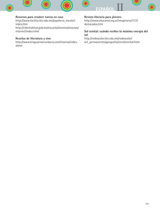 301
IIESPAÑOL
Recursos para resolver tareas en casa
http://www.facilita.ilce.edu.mx/papeleria_escolar/
index.htm
http://ciberhabitat.gob.mx/escuela/alumnos/resenas/
internet/index.html
Reseñas de literatura y cine
http://www.lenguaensecundaria.com/resenas/index.
shtml
Revista literaria para jóvenes
http://www.educared.org.ar/imaginaria/11/7/
destacados.htm
Sol cenital: cuándo recibes la máxima energía del
sol
http://redescolar.ilce.edu.mx/redescolar/
act_permanentes/geografia/cenit/cenital.html
ESPANOL II B3 ZANEXOS.indd 301 6/12/07 3:52:53 PM
 