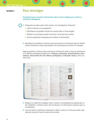 30
secuencia 1
Para investigar
Investigarás para encontrar información sobre el tema elegido para escribir el
artículo de divulgación.
1.	 Compartan sus ideas sobre cómo realizar una investigación. Comenten:
	 •	 ¿Cómo iniciarían su investigación?
	 •	 Identifiquen las posibles fuentes de consulta sobre el tema elegido.
	 •	 Decidan en qué lugares pueden encontrar sus fuentes de consulta.
	 •	 Usen las siguientes estrategias para localizar la información:
2.	 Identifiquen las palabras o términos clave para buscar en las diversas fuentes. Pueden
utilizar sinónimos o temas relacionados con lo que desean encontrar. Por ejemplo:
Algunas palabras o términos clave para buscar información sobre el tema La astronomía
en el México prehispánico podrían ser: Tonatiuh, astronomía, descubrimientos astro-
nómicos, observación del cenit, México prehispánico, civilización mexica, entre mu-
chos otros.
3.	 Busquen en índices de catálogos, libros, revistas, o enciclopedias las palabras por or-
den alfabético o términos clave. Esto los llevará a la información necesaria para su
investigación.
4.	 Lean los títulos y subtítulos, ilustraciones, tablas y notas en el texto para saber rápi-
damente de qué se trata el material de consulta.
Sesión 4
ESPANOL II B1 S01.indd 30 6/12/07 10:01:35 AM
 