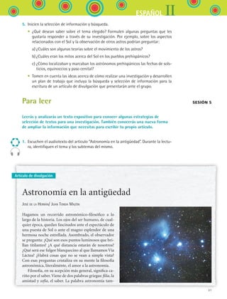 31
IIESPAÑOL
Artículo de divulgación
5.	 Inicien la selección de información y búsqueda.
	 •	 ¿Qué desean saber sobre el tema elegido? Formulen algunas preguntas que les
gustaría responder a través de su investigación. Por ejemplo, sobre los aspectos
relacionados con el Sol y la observación de otros astros podrían preguntar:
	 	 a)	¿Cuáles son algunas teorías sobre el movimiento de los astros?
	 	 b)	¿Cuáles eran los mitos acerca del Sol en los pueblos prehispánicos?
	 	 c)	¿Cómo localizaban y marcaban los astrónomos prehispánicos las fechas de sols-
ticios, equinoccios y paso cenital?
	 •	 Tomen en cuenta las ideas acerca de cómo realizar una investigación y desarrollen
un plan de trabajo que incluya la búsqueda y selección de información para la
escritura de un artículo de divulgación que presentarán ante el grupo.
Para leer
Leerás y analizarás un texto expositivo para conocer algunas estrategias de
selección de textos para una investigación. También conocerás una nueva forma
de ampliar la información que necesitas para escribir tu propio artículo.
1.	 Escuchen el audiotexto del artículo “Astronomía en la antigüedad”. Durante la lectu-
ra, identifiquen el tema y los subtemas del mismo.
Sesión 5
Astronomía en la antigüedad
José de la Herrán/ Juan Tonda Mazón
Hagamos un recorrido astronómico-filosófico a lo
largo de la historia. Los ojos del ser humano, de cual-
quier época, quedan fascinados ante el espectáculo de
una puesta de Sol o ante el magno esplendor de una
hermosa noche estrellada. Asombrado, el observador
se pregunta: ¿Qué son esos puntos luminosos que bri-
llan titilantes? ¿A qué distancia estarán de nosotros?
¿Qué será ese fulgor blanquecino al que llamamos Vía
Láctea? ¿Habrá cosas que no se vean a simple vista?
Con esas preguntas cristaliza en su mente la filosofía
astronómica, literalmente, el amor a la astronomía.
Filosofía, en su acepción más general, significa ca-
riño por el saber.Viene de dos palabras griegas: filia, la
amistad y sofía, el saber. La palabra astronomía tam-
ESPANOL II B1 S01.indd 31 6/12/07 10:01:46 AM
 