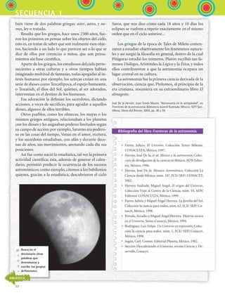 32
secuencia 1
bién viene de dos palabras griegas: aster, astro, y no-
mos, ley o tratado.
Resulta que los griegos, hace unos 2500 años, fue-
ron los primeros en pensar sobre los objetos del cielo,
esto es, en tratar de saber qué son realmente esos obje-
tos, haciendo a un lado lo que parecen ser o lo que se
dice de ellos por creencias o mitos, que son pensa-
mientos sin base científica.
Aparte de los griegos, los estudiosos del cielo perte-
necientes a otras culturas y a otros tiempos habían
imaginado multitud de fantasías, todas apegadas al in-
terés humano; por ejemplo, los aztecas creían en una
serie de dioses como Tezcatlipoca, el espejo humeante,
o Tonatiuh, el dios del Sol, quienes, al ser adorados,
intervenían en el destino de los humanos.
Esa adoración la definían los sacerdotes, dictando
acciones, a veces de sacrificio, para agradar a aquellos
dioses, algunos de ellos terribles.
Otros pueblos, como los olmecas, los mayas o los
mismos griegos antiguos, relacionaban a los planetas
con los dioses y les asignaban poderes limitados según
su campo de acción; por ejemplo, Saturno era podero-
so en las cosas del tiempo, Venus en el amor, etcétera,
y los sacerdotes estudiaban, con afán y durante dece-
nas de años, sus movimientos, anotando cada día sus
posiciones.
Así fue como nació la estadística, tal vez la primera
actividad científica; ésta, además de generar el calen-
dario, permitió predecir la ocurrencia de los sucesos
astronómicos; como ejemplo, citemos a los babilonios
quienes, gracias a la estadística, descubrieron el ciclo
Saros, que nos dice cómo cada 18 años y 10 días los
eclipses se vuelven a repetir exactamente en el mismo
orden que en el ciclo anterior...
Los griegos de la época de Tales de Mileto comen-
zaron a estudiar objetivamente los fenómenos natura-
les y así surgió la filosofía en general, dentro de la cual
Pitágoras estudió los números, Platón escribió sus fa-
mosos Diálogos, Aristóteles la Lógica y la Ética, y todos
ellos contribuyeron a que la astronomía ocupara un
lugar central en su cultura.
La astronomía fue la primera ciencia derivada de la
observación, ciencia que, Ptolomeo, al principio de la
era cristiana, resumiera en su extraordinario libro El
almagesto.
José De la Herrán; Juan Tonda Mazón. “Astronomía en la antigüedad”, en
Fronteras de la astronomía. Biblioteca Juvenil Ilustrada. México: SEP/ San-
tillana, Libros del Rincón, 2003, pp. 38 y 39.
Bibliografía del libro Fronteras de la astronomía.
•	 Fierro, Julieta. El Universo. Colección Tercer Milenio.
CONACULTA, México, 1997.
•	 Herrán, José De la, et al. México y la astronomía, Colec-
ción de divulgación de la ciencia en México, ADN Edito-
res, México, 1996.
•	 Herrán, José De la. Mosaico Astronómico, Colección La
Ciencia desde México, núm. 187, FCE/ SEP/ CONACYT,
2002.
•	 Herrera Andrade, Miguel Ángel. El origen del Universo,
Colección Viaje al Centro de la Ciencia, núm. 14, ADN
Editores/ CONACULTA, México, 1999.
•	 Fierro, Julieta y Miguel Ángel Herrera. La familia del Sol,
Colección la ciencia para todos, núm. 62, FCE/ SEP/ Co-
nacyt, México, 1998.
•	 Poveda, Arcadio y Miguel Ángel Herrera. Materia oscura
en el Universo, Sirius-Conacyt, México, 1994.
•	 Rodríguez, Luis Felipe. Un Universo en expansión, Colec-
ción la ciencia para todos, núm. 1, FCE/ SEP/ Conacyt,
México, 1998.
•	 Sagan, Carl. Cosmos, Editorial Planeta, México, 1982.
•	 Sección Descubriendo el Universo, revista Ciencia y De-
sarrollo, Conacyt.
Busca en el
diccionario otras
palabras que
desconozcas y
escribe tus propias
definiciones.
BIBLIOTECA
ESPANOL II B1 S01.indd 32 6/12/07 10:01:51 AM
 