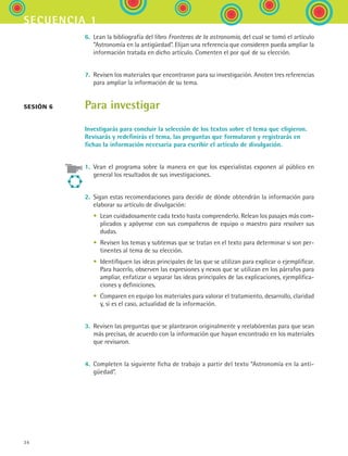 34
secuencia 1
6.	 Lean la bibliografía del libro Fronteras de la astronomía, del cual se tomó el artículo
“Astronomía en la antigüedad”. Elijan una referencia que consideren pueda ampliar la
información tratada en dicho artículo. Comenten el por qué de su elección.
7.	 Revisen los materiales que encontraron para su investigación. Anoten tres referencias
para ampliar la información de su tema.
Para investigar
Investigarás para concluir la selección de los textos sobre el tema que eligieron.
Revisarás y redefinirás el tema, las preguntas que formularon y registrarás en
fichas la información necesaria para escribir el artículo de divulgación.
1.	 Vean el programa sobre la manera en que los especialistas exponen al público en
general los resultados de sus investigaciones.
2.	 Sigan estas recomendaciones para decidir de dónde obtendrán la información para
elaborar su artículo de divulgación:
	 •	 Lean cuidadosamente cada texto hasta comprenderlo. Relean los pasajes más com-
plicados y apóyense con sus compañeros de equipo o maestro para resolver sus
dudas.
	 •	 Revisen los temas y subtemas que se tratan en el texto para determinar si son per-
tinentes al tema de su elección.
	 •	 Identifiquen las ideas principales de las que se utilizan para explicar o ejemplificar.
Para hacerlo, observen las expresiones y nexos que se utilizan en los párrafos para
ampliar, enfatizar o separar las ideas principales de las explicaciones, ejemplifica-
ciones y definiciones.
	 •	 Comparen en equipo los materiales para valorar el tratamiento, desarrollo, claridad
y, si es el caso, actualidad de la información.
3.	 Revisen las preguntas que se plantearon originalmente y reelabórenlas para que sean
más precisas, de acuerdo con la información que hayan encontrado en los materiales
que revisaron.
4.	 Completen la siguiente ficha de trabajo a partir del texto “Astronomía en la anti-
güedad”.
Sesión 6
ESPANOL II B1 S01.indd 34 6/12/07 10:01:51 AM
 