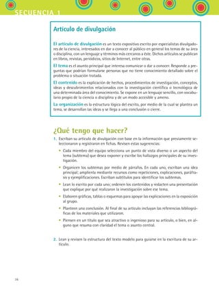 36
secuencia 1
Artículo de divulgación
El artículo de divulgación es un texto expositivo escrito por especialistas divulgado-
res de la ciencia, interesados en dar a conocer al público en general los temas de su área
o disciplina, con un lenguaje y términos más cercanos a éste. Dichos artículos se publican
en libros, revistas, periódicos, sitios de Internet, entre otras.
El tema es el asunto principal que interesa comunicar o dar a conocer. Responde a pre-
guntas que podrían formularse personas que no tiene conocimiento detallado sobre el
problema o situación tratada.
El contenido es la explicación de hechos, procedimientos de investigación, conceptos,
ideas y descubrimientos relacionados con la investigación científica o tecnológica de
una determinada área del conocimiento. Se expone en un lenguaje sencillo, con vocabu-
lario propio de la ciencia o disciplina y de un modo accesible y ameno.
La organización es la estructura lógica del escrito, por medio de la cual se plantea un
tema, se desarrollan las ideas y se llega a una conclusión o cierre.
¿Qué tengo que hacer?
1.	 Escriban su artículo de divulgación con base en la información que previamente se-
leccionaron y registraron en fichas. Revisen estas sugerencias:
	 •	 Cada miembro del equipo selecciona un punto de vista diverso o un aspecto del
tema (subtema) que desea exponer y escribe los hallazgos principales de su inves-
tigación.
	 •	 Organicen los subtemas por medio de párrafos. En cada uno, escriban una idea
principal; amplíenla mediante recursos como repeticiones, explicaciones, paráfra-
sis y ejemplificaciones. Escriban subtítulos para identificar los subtemas.
	 •	 Lean lo escrito por cada uno; ordenen los contenidos y redacten una presentación
que explique por qué realizaron la investigación sobre ese tema.
	 •	 Elaboren gráficas, tablas o esquemas para apoyar las explicaciones en la exposición
al grupo.
	 •	 Planteen una conclusión. Al final de su artículo incluyan las referencias bibliográ-
ficas de los materiales que utilizaron.
	 •	 Piensen en un título que sea atractivo o ingenioso para su artículo, o bien, en al-
guno que resuma con claridad el tema o asunto central.
2.	 Lean y revisen la estructura del texto modelo para guiarse en la escritura de su ar-
tículo.
ESPANOL II B1 S01.indd 36 6/12/07 10:01:52 AM
 