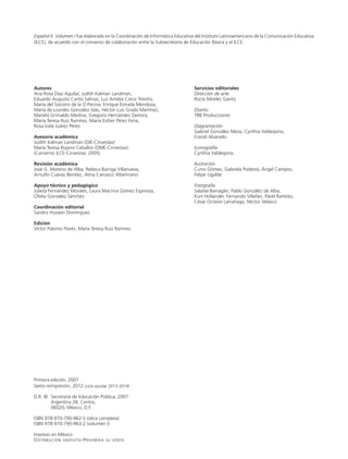 Español II. Volumen I fue elaborado en la Coordinación de Informática Educativa del Instituto Latinoamericano de la Comunicación Educativa
(ILCE), de acuerdo con el convenio de colaboración entre la Subsecretaría de Educación Básica y el ILCE.
Autores
Ana Rosa Díaz Aguilar, Judith Kalman Landman,
Eduardo Augusto Canto Salinas, Luz Amelia Carús Treviño,
María del Socorro de la O Pecina, Enrique Estrada Mendoza,
María de Lourdes González Islas, Héctor Luis Grada Martínez,
Mariela Grimaldo Medina, Gregorio Hernández Zamora,
María Teresa Ruiz Ramírez, María Esther Pérez Feria,
Rosa Icela Juárez Pérez
Asesoría académica
Judith Kalman Landman (DIE-Cinvestav)
María Teresa Rojano Ceballos (DME-Cinvestav)
(Convenio ILCE-Cinvestav, 2005)
Revisión académica
José G. Moreno de Alba, Rebeca Barriga Villanueva,
Arnulfo Cuevas Benítez, Alma Carrasco Altamirano
Apoyo técnico y pedagógico
Julieta Fernández Morales, Laura Macrina Gómez Espinosa,
Ofelia González Sánchez
Coordinación editorial
Sandra Hussein Domínguez
Edición
Víctor Palomo Flores, María Teresa Ruiz Ramírez
Primera edición, 2007
Sexta reimpresión, 2012 (ciclo escolar 2013-2014)
D.R. ©	 Secretaría de Educación Pública, 2007
	 Argentina 28, Centro,
	 06020, México, D.F.
ISBN 978-970-790-962-5 (obra completa)
ISBN 978-970-790-963-2 (volumen I)
Impreso en México
Distribución gratuita-Prohibida su venta
Servicios editoriales
Dirección de arte
Rocío Mireles Gavito
Diseño
TBB Producciones
Diagramación
Gabriel González Meza, Cynthia Valdespino,
Erandi Alvarado
Iconografía
Cynthia Valdespino
Ilustración
Curro Gómez, Gabriela Podestá, Ángel Campos,
Felipe Ugalde
Fotografía
Salatiel Barragán, Pablo González de Alba,
Kurt Hollander, Fernando Villafán, Pável Ramírez,
César Octavio Larrañaga, Héctor Velasco
LPA-ESPAÑOL-2-V1-LEGAL-13-14.indd 2 15/05/12 13:36
 