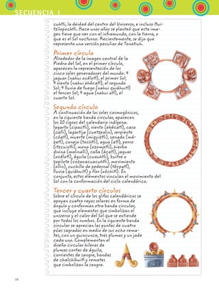 38
secuencia 1
cuhtli, la deidad del centro del Universo, e incluso Hui-
tzilopochtli. Hace unos años se planteó que esta ima-
gen tiene que ver con el inframundo, con la tierra, o
que es el Sol nocturno. Recientemente, se dijo que
representa una versión peculiar de Tonatiuh.
Primer círculo
Alrededor de la imagen central de la
Piedra del Sol, en el primer círculo,
aparecen la representación de los
cinco soles generadores del mundo: 4
jaguar (nahui océlotl), el primer Sol;
4 viento (nahui ehécatl), el segundo
Sol; 4 lluvia de fuego (nahui quiáhuitl)
el tercer Sol; 4 agua (nahui atl), el
cuarto Sol.
Segundo círculo
A continuación de los soles cosmogónicos,
en la siguiente banda circular, aparecen
los 20 signos del calendario indígena:
lagarto (cipactli), viento (ehécatl), casa
(calli), lagartija (cuetzpalin), serpiente
(cóatl), muerte (miquiztli), venado (má-
zatl), conejo (tochtli), agua (atl), perro
(itzcuintli), mono (ozomatli), hierba
divina (malinalli), caña (ácatl), jaguar
(océlotl), águila (cuauhtli), buitre o
zopilote (cozacacuacuhtli), movimiento
(ollin), cuchillo de pedernal (técpatl),
lluvia (quiáhuitl) y flor (xóchitl). En
conjunto, estos elementos vinculan el movimiento del
Sol con la conformación del ciclo calendárico.
Tercer y cuarto círculos
Sobre el círculo de los glifos calendáricos se
apoyan cuatro rayos solares en forma de
ángulo y conforman otra banda circular,
que incluye elementos que simbolizan el
universo y el calor del Sol que se extiende
por todos los rumbos. En la siguiente banda
circular se aprecian las puntas de cuatro
púas sagradas en medio de sus ocho rema-
tes, con un quincunce, tres plumas y un jade
cada uno. Complementan el
diseño circular hileras de
plumas cortas de águila,
corrientes de sangre, bandas
de chalchíhuitl y remates
que simbolizan la sangre.
ESPANOL II B1 S01.indd 38 6/12/07 10:02:04 AM
 