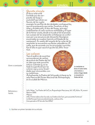 39
IIESPAÑOL
Cierre o conclusión
Referencia o
fuente
Quinto círculo
El disco solar está
limitado por dos ser-
pientes de fuego o
xiuhcóatl que abren sus
fauces, de las cuales
emergen los perfiles de dos deidades contrapuestas,
que se ha propuesto que serían Tonatiuh, el dios
solar, y Xiuhtecuhtli, el dios del fuego, que aquí
simbolizarían el cielo nocturno estrellado y el lugar
de la tierra-noche, donde se hunde el Sol al ponerse.
Los cuerpos de las serpientes mitológicas se confor-
man por una secuencia de elementos flamígeros
encerrados en cuadros (versión estilizada de las
mariposas). En medio del remate de las colas de las
serpientes se encuentra una fecha calendárica: 13
caña, que de acuerdo con los principales cronistas
fue el año en que nació el quinto Sol, Ollin Tona-
tiuh.
Los colores
Tras el análisis de muestras
microscópicas de rastros
de pintura de Piedra del Sol
se sabe que este monolito
estuvo cubierto (y no en
toda la superficie) por los
colores rojo y ocre, tonali-
dades que concuerdan con
su simbolismo.
Actualmente, la Piedra del Sol puede visitarse en la
sala Mexica del Museo Nacional de Antropología,
en la ciudad de México.
La conclusión es
breve. El autor invita
a los lectores a
visitar el lugar donde
se encuentra la
Piedra del Sol.
3.	 Escriban un primer borrador de su artículo.
Solís, Felipe. “La Piedra del Sol”, en Arqueología Mexicana, Vol. VII, Núm. 41, enero-
febrero 2000.
Página:
http://www.redescolar.ilce.edu.mx/redescolar/act_permanentes/historia/
histdeltiempo/mexicana/prehispa/p_calemx.htm
(recuperado el 14 de abril de 2006)
ESPANOL II B1 S01.indd 39 6/12/07 10:02:09 AM
 