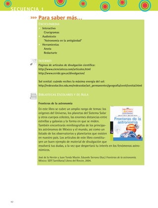 42
secuencia 1
Para saber más…
ENCICLOMEDIA
•	 Interactivo
	  Crucigramas
•	 Audiotexto
	  “Astronomía en la antigüedad”
•	 Herramientas
	  Anota
	  Redactarte
INTERNET
Páginas de artículos de divulgación científica:
http://www.cienciateca.com/articulos.html
http://www.ceride.gov.ar/divulgacion/
Sol cenital: cuándo recibes la máxima energía del sol:
http://redescolar.ilce.edu.mx/redescolar/act_permanentes/geografia/cenit/cenital.html
BIBLIOTECAS ESCOLARES Y DE AULA
Fronteras de la astronomía
En este libro se cubre un amplio rango de temas: los
orígenes del Universo, los planetas del Sistema Solar
y otros cuerpos celestes, las enormes distancias entre
estrellas y galaxias y la forma en que se miden.
También encontrarás minibiografías de los principa-
les astrónomos de México y el mundo, así como un
listado de los observatorios y planetarios que existen
en nuestro país. Los artículos de este libro constitu-
yen un buen ejemplo de material de divulgación que
resolverá tus dudas, a la vez que despertará tu interés en los fenómenos astro-
nómicos.
José de la Herrán y Juan Tonda Mazón. Eduardo Serrano (ilus.) Fronteras de la astronomía.
México: SEP/ Santillana/ Libros del Rincón, 2004.
ESPANOL II B1 S01.indd 42 6/12/07 10:02:18 AM
 
