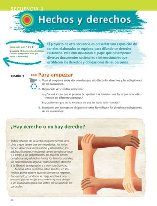 44
secuencia 2
Hechos y derechos
El proyecto de esta secuencia es presentar una exposición de
carteles elaborados en equipos, para difundir un derecho
ciudadano. Para ello analizarán el papel que desempeñan
diversos documentos nacionales e internacionales que
establecen los derechos y obligaciones de las personas.
Para empezar
1.	 Vean el programa sobre documentos que establecen los derechos y las obligaciones
de los ciudadanos.
2.	 Después de ver el video, comenten:
	 a)	¿Por qué creen que el proceso de aprobar o reformular una ley requiere la inter-
vención de diferentes personas?
	 b)	¿Cuál creen que sea la finalidad de que las leyes estén escritas?
3.	 Lean junto con su maestro el siguiente texto. Identifiquen los derechos y obligaciones
de los ciudadanos.
sesión 1
¿Hay derecho o no hay derecho?
Todos estamos de acuerdo en que tenemos dere-
chos y que tienen que ser respetados: los niños
tienen derecho a la educación y al bienestar; los
adultos (hombres y mujeres) tienen derecho a votar
y a elegir a sus gobernantes; las mujeres tienen
derecho a la igualdad en todos los ámbitos sociales,
sin discriminación alguna; todos tenemos derecho
a la libertad de expresión y a vivir con dignidad.
Aunque estos derechos están escritos, en los
hechos puede ocurrir que no siempre se respeten.
Por ejemplo, cuando se le niega empleo a una
persona por ser mujer o cuando se quiere obligar
a los ciudadanos para que voten por un partido en
particular.
Conexión con F C y E
Secuencia 10: Los derechos humanos.
Criterios compartidos a los que
aspira la humanidad.
ESPANOL II B1 S02.indd 44 6/12/07 10:12:20 AM
 