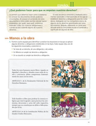 45
IIESPAÑOL
¿Qué podemos hacer para que se respeten nuestros derechos?
En esta secuencia conocerás y analizarás docu-
mentos nacionales e internacionales en los que se
establecen derechos y obligaciones para los ciuda-
danos; dialogarás con tus compañeros acerca de
algunos de los derechos garantizados por estos
documentos; después, elaborarás un cartel para
difundir entre la comunidad escolar el contenido y
significado de algunos de ellos.
Manos a la obra
4.	 Formen cuatro equipos para identificar y analizar las situaciones en las que se aplican
algunos derechos u obligaciones establecidos en las leyes. Cada equipo elija uno de
los siguientes enunciados y comenten si:
	 •	 Se trata de un derecho, de una obligación, o de ambos.
	 •	 En México se cumple ese derecho u obligación.
	 •	 En su escuela se cumple ese derecho u obligación.
Lo primero que debemos hacer como ciudadanos
es conocer los documentos donde podemos
encontrarlos. Al conocer el contenido de estos
documentos y cómo están escritos (dónde fueron
propuestos, por quién, para qué), podremos
entender cuáles son nuestras obligaciones y
cuándo se está violando alguno de nuestros
derechos.
Todo hombre es libre para profesar la creencia re-
ligiosa que más le agrade y para practicar las cere-
monias, devociones o actos del culto respectivo,
siempre que no constituyan un delito o falta pena-
dos por la ley.
ARTÍCULO 24 de la Constitución Política de los
Estados Unidos Mexicanos.
Todos los seres humanos nacen libres e iguales en
dignidad y derechos y, dotados como están de ra-
zón y conciencia, deben comportarse fraternal-
mente los unos con los otros.
ARTÍCULO 1 de la Declaración Universal de los
Derechos Humanos.
ESPANOL II B1 S02.indd 45 6/12/07 10:12:41 AM
 