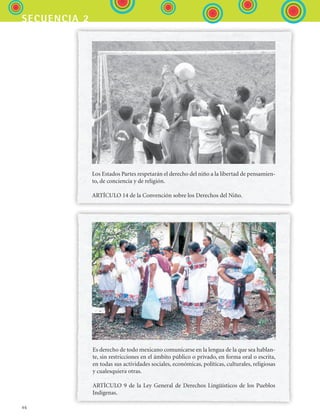 46
secuencia 2
Los Estados Partes respetarán el derecho del niño a la libertad de pensamien-
to, de conciencia y de religión.
ARTÍCULO 14 de la Convención sobre los Derechos del Niño.
Es derecho de todo mexicano comunicarse en la lengua de la que sea hablan-
te, sin restricciones en el ámbito público o privado, en forma oral o escrita,
en todas sus actividades sociales, económicas, políticas, culturales, religiosas
y cualesquiera otras.
ARTÍCULO 9 de la Ley General de Derechos Lingüísticos de los Pueblos
Indígenas.
ESPANOL II B1 S02.indd 46 6/12/07 10:13:04 AM
 