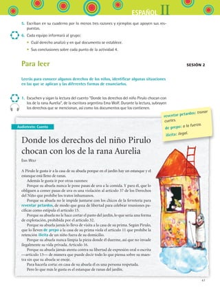 47
IIESPAÑOL
Audiotexto: Cuento
5.	 Escriban en su cuaderno por lo menos tres razones y ejemplos que apoyen sus res-
puestas.
6.	 Cada equipo informará al grupo:
	 •	 Cuál derecho analizó y en qué documento se establece.
	 •	 Sus conclusiones sobre cada punto de la actividad 4.
Para leer
Leerás para conocer algunos derechos de los niños, identificar algunas situaciones
en las que se aplican y las diferentes formas de enunciarlos.
1.	 Escuchen y sigan la lectura del cuento “Donde los derechos del niño Pirulo chocan con
los de la rana Aurelia”, de la escritora argentina Ema Wolf. Durante la lectura, subrayen
los derechos que se mencionan, así como los documentos que los contienen.
Sesión 2
Donde los derechos del niño Pirulo
chocan con los de la rana Aurelia
Ema Wolf
A Pirulo le gusta ir a la casa de su abuela porque en el jardín hay un estanque y el
estanque está lleno de ranas.
Además le gusta ir por otras razones:
Porque su abuela nunca le pone pasas de uva a la comida. Y para él, que lo
obliguen a comer pasas de uva es una violación al artículo 37 de los Derechos
del Niño que prohíbe los tratos inhumanos.
Porque su abuela no le impide juntarse con los chicos de la ferretería para
reventar petardos, de modo que goza de libertad para celebrar reuniones pa-
cíficas como estipula el artículo 15.
Porque su abuela no le hace cortar el pasto del jardín, lo que sería una forma
de explotación, prohibida por el artículo 32.
Porque su abuela jamás lo lleva de visita a la casa de su prima. Según Pirulo,
que lo lleven de prepo a la casa de su prima viola el artículo 11 que prohíbe la
retención ilícita de un niño fuera de su domicilio.
Porque su abuela nunca limpia la pieza donde él duerme, así que no invade
ilegalmente su vida privada. Artículo 16.
Porque su abuela jamás atenta contra su libertad de expresión oral o escrita
—artículo 13— de manera que puede decir todo lo que piensa sobre su maes-
tra sin que su abuela se enoje.
Para hacerla corta: en casa de su abuela él es una persona respetada.
Pero lo que más le gusta es el estanque de ranas del jardín.
reventar petardos: tronar
cuetes.
de prepo: a la fuerza.
ilícita: ilegal.
ESPANOL II B1 S02.indd 47 6/12/07 10:13:14 AM
 