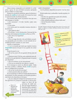 48
secuencia 2
Ahora mismo, amparado en el artículo 31, se dis-
pone a gozar de una actividad recreativa apropiada
para su edad: va a cazar ranas.
Prepara la carnada de salchicha, agarra la linterna y
la bolsa de arpillera. Es de noche. En verano las ranas
se cazan de noche. Su abuela duerme.
Con mucha mala suerte, la primera rana que saca
del estanque es Aurelia.
—¡Un momento! —le dice Aurelia—¿Qué estás
haciendo?
—Cazo ranas.
—Lo siento, pero los animales tenemos derecho a
la existencia.
—¿Eso quién lo dice?
—El artículo 1 de la Declaración Universal de los
Derechos del Animal proclamada en París en 1978.
—¿Eso vale en la Argentina?
—Sí, vale.
—Pero yo tengo derecho a las actividades recreati-
vas apropiadas para mi edad, y en este instante mi ac-
tividad recreativa consiste en cazar ranas.
Aurelia se impacienta.
—Y yo te recuerdo que tenés que respetar nuestra
longevidad natural. Así que te vas a quedar sin comer
ranas.
Pirulo levanta la voz:
—¡Yo no las como! ¡No me gustan! ¡Se las come mi
abuela!
—¡Entonces peor! ¡Vos las cazás solamente para di-
vertirte! ¿Con qué derecho? ¿Te gustaría que te cazaran
por diversión?
—¡No es lo mismo: yo soy una persona!
—¡Vos sos un animal de otra especie, y punto!
En el estanque se armó un alboroto padre. Todas
las ranas croaban y saltaban. Pirulo reculó un poco,
pero su indignación era grande.
—¡Yo no me voy de acá sin ranas!
—¡Antes pasarás sobre mi cadáver!
En ese momento se abrió la ventana del dormitorio
de la abuela. Era ella, asomada, con los pelos parados y
una batería de chancletas en la mano.
—¿Se van a dejar de romper de una buena vez? ¿Sa-
ben qué hora es? ¿Conocen el artículo 11 de los prin-
cipios en favor de las
personas de edad? ¿Sa-
ben que tengo derecho al
bienestar físico, mental y
emocional? ¿Y que para
eso necesito dormir? ¿Les
entra en la cabeza? ¡Dor-
miiiir! ¡Dormiiiiiiir!
Con la primera chancleta no acertó. Con las otras
sí.
Pirulo estaba muy confundido.Aurelia también. Se
miraron.
—Eso fue una agresión por parte de la abuela.
—Injusta, me parece a mí.
—Pará, ¿dónde podemos aclarar todo esto?
—En las Naciones Unidas.
—Vamos.
Ema Wolf. “Donde los derechos del niño Pirulo chocan con los de la rana
Aurelia”, en Nabuco, etc. México: SEP/Norma Editores, Libros del Rincón,
2003. pp. 53-58.
Busca en el
diccionario las
palabras que
desconozcas y
escribe tus propias
definiciones.
BIBLIOTECA
arpillera: tejido de cuerda.
proclamada: acordada y
publicada.
longevidad: prolongación de
la vida hasta una edad muy
avanzada.
reculó: retrocedió.
ESPANOL II B1 S02.indd 48 6/12/07 10:13:19 AM
 