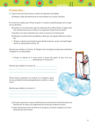 49
IIESPAÑOL
El texto dice…
2.	 A partir del cuento que leyeron, realicen las siguientes actividades.
	 a)	Indiquen cuáles documentos de los mencionados en el cuento conocían.
En el cuento se explica que a Pirulo le gusta ir a casa de su abuelita porque ahí se respe-
tan sus derechos.
	 b)	Localicen en la Convención sobre los Derechos de los Niños (Anexo 2 página 270.
) los artículos de los que se habla en los siguientes fragmentos del cuento.
	 c)	Escriban en la línea el derecho tal y como se enuncia en la Convención.
	 d)	Subrayen en ambos textos las palabras o ideas que sean iguales. Observen el ejem-
plo.
	 •	 “Porque su abuela nunca limpia la pieza donde él duerme, así que no invade ilegal-
mente su vida privada. Artículo 16.”
Derecho que establece el artículo 16: Ningún niño será objeto de injerencias arbitrarias
o ilegales en su vida privada…
	 •	 “Porque su abuela no le hace cortar el pasto del jardín, lo que sería una
, prohibida por el artículo 32.”
Derecho que establece el artículo 32
“Ahora mismo, amparado en el artículo 31, se dispone a gozar
de una actividad recreativa apropiada para su edad: va a cazar
ranas.”
Derecho que establece el artículo 31
	 e)	¿En qué se parecen y en qué son diferentes los artículos de la Convención sobre los
Derechos de los niños y los fragmentos del cuento que acabas de revisar?
	 f)	¿Qué implicaciones tiene el hecho de no recuperar el artículo completo en la inter-
pretación que hace Pirulo?
ESPANOL II B1 S02.indd 49 6/12/07 10:13:20 AM
 