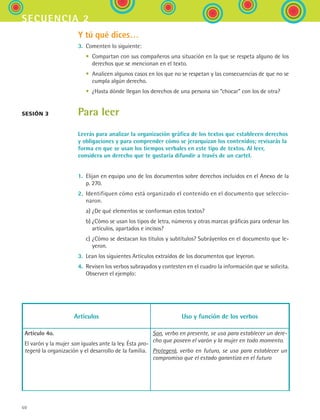 50
secuencia 2
Y tú qué dices…
3.	 Comenten lo siguiente:
	 •	 Compartan con sus compañeros una situación en la que se respeta alguno de los
derechos que se mencionan en el texto.
	 •	 Analicen algunos casos en los que no se respetan y las consecuencias de que no se
cumpla algún derecho.
	 •	 ¿Hasta dónde llegan los derechos de una persona sin “chocar” con los de otra?
Para leer
Leerás para analizar la organización gráfica de los textos que establecen derechos
y obligaciones y para comprender cómo se jerarquizan los contenidos; revisarás la
forma en que se usan los tiempos verbales en este tipo de textos. Al leer,
considera un derecho que te gustaría difundir a través de un cartel.
1.	 Elijan en equipo uno de los documentos sobre derechos incluidos en el Anexo de la	
p. 270.
2.	 Identifiquen cómo está organizado el contenido en el documento que seleccio-
naron.
	 a)	¿De qué elementos se conforman estos textos?
	 b)	¿Cómo se usan los tipos de letra, números y otras marcas gráficas para ordenar los
artículos, apartados e incisos?
	 c)	¿Cómo se destacan los títulos y subtítulos? Subráyenlos en el documento que le-
yeron.
3.	 Lean los siguientes Artículos extraídos de los documentos que leyeron.
4.	 Revisen los verbos subrayados y contesten en el cuadro la información que se solicita.
Observen el ejemplo:
sesión 3
Artículos Uso y función de los verbos
Artículo 4o.
El varón y la mujer son iguales ante la ley. Ésta pro-
tegerá la organización y el desarrollo de la familia.
Son, verbo en presente, se usa para establecer un dere-
cho que poseen el varón y la mujer en todo momento.
Protegerá, verbo en futuro, se usa para establecer un
compromiso que el estado garantiza en el futuro
ESPANOL II B1 S02.indd 50 6/12/07 10:13:20 AM
 