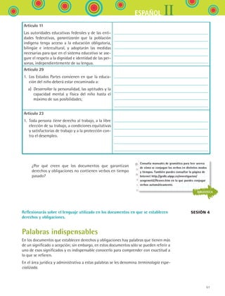 51
IIESPAÑOL
Artículo 11
Las autoridades educativas federales y de las enti-
dades federativas, garantizarán que la población
indígena tenga acceso a la educación obligatoria,
bilingüe e intercultural, y adoptarán las medidas
necesarias para que en el sistema educativo se ase-
gure el respeto a la dignidad e identidad de las per-
sonas, independientemente de su lengua.
Artículo 29
1. Los Estados Partes convienen en que la educa-
ción del niño deberá estar encaminada a:
  a) Desarrollar la personalidad, las aptitudes y la
capacidad mental y física del niño hasta el
máximo de sus posibilidades;
Artículo 23
1. Toda persona tiene derecho al trabajo, a la libre
elección de su trabajo, a condiciones equitativas
y satisfactorias de trabajo y a la protección con-
tra el desempleo.
	 	 ¿Por qué creen que los documentos que garantizan	
derechos y obligaciones no contienen verbos en tiempo
pasado?
Reflexionarás sobre el lenguaje utilizado en los documentos en que se establecen
derechos y obligaciones.
Palabras indispensables
En los documentos que establecen derechos y obligaciones hay palabras que tienen más
de un significado o acepción; sin embargo, en estos documentos sólo se pueden referir a
uno de esos significados y es indispensable conocerlo para comprender con exactitud a
lo que se refieren.
En el área jurídica y administrativa a estas palabras se les denomina terminología espe-
cializada.
Sesión 4
Consulta manuales de gramática para leer acerca
de cómo se conjugan los verbos en distintos modos
y tiempos. También puedes consultar la página de
Internet http://gedlc.ulpgc.es/investigacion/
scogeme02/flexver.htm en la que puedes conjugar
verbos automáticamente.
BIBLIOTECA
ESPANOL II B1 S02.indd 51 6/12/07 10:13:21 AM
 