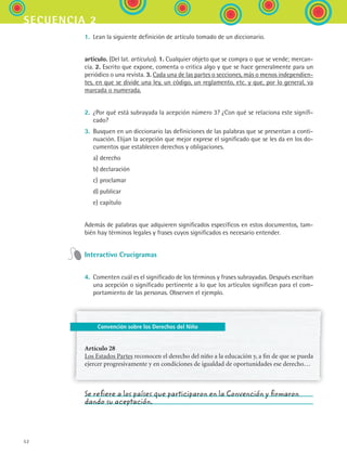 52
secuencia 2
Convención sobre los Derechos del Niño
1.	 Lean la siguiente definición de artículo tomado de un diccionario.
artículo. (Del lat. articulus). 1. Cualquier objeto que se compra o que se vende; mercan-
cía. 2. Escrito que expone, comenta o critica algo y que se hace generalmente para un
periódico o una revista. 3. Cada una de las partes o secciones, más o menos independien-
tes, en que se divide una ley, un código, un reglamento, etc. y que, por lo general, va
marcada o numerada.
2.	 ¿Por qué está subrayada la acepción número 3? ¿Con qué se relaciona este signifi-
cado?
3.	 Busquen en un diccionario las definiciones de las palabras que se presentan a conti-
nuación. Elijan la acepción que mejor exprese el significado que se les da en los do-
cumentos que establecen derechos y obligaciones.
	 a)	derecho
	 b)	declaración
	 c)	proclamar
	 d)	publicar
	 e)	capítulo
Además de palabras que adquieren significados específicos en estos documentos, tam-
bién hay términos legales y frases cuyos significados es necesario entender.
Interactivo Crucigramas
4.	 Comenten cuál es el significado de los términos y frases subrayadas. Después escriban
una acepción o significado pertinente a lo que los artículos significan para el com-
portamiento de las personas. Observen el ejemplo.
Artículo 28
Los Estados Partes reconocen el derecho del niño a la educación y, a fin de que se pueda
ejercer progresivamente y en condiciones de igualdad de oportunidades ese derecho…
Se refiere a los países que participaron en la Convención y firmaron
dando su aceptación.
ESPANOL II B1 S02.indd 52 6/12/07 10:13:28 AM
 