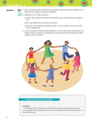 56
secuencia 2
Convención sobre los Derechos del Niño
1.	 Vean el programa sobre documentos nacionales e internacionales que establecen los
derechos y las obligaciones de los ciudadanos.
2.	 Después de ver el video, comenten:
	 a)	¿Creen que los jóvenes están bien informados acerca de sus derechos y obligacio-
nes?
	 b)	¿Por qué medios han conocido sus derechos?
	 c)	Sugieran otros medios que podrían ayudar a que los jóvenes conozcan sus dere-
chos y obligaciones.
3.	 Lean los siguientes artículos seleccionados de la Convención sobre los Derechos del
Niño en la que se incluyen los derechos que la Organización de las Naciones Unidas
establece para los menores.
Artículo 6
1. Los Estados Partes reconocen que todo niño tiene el derecho intrínseco a la vida.
2. Los Estados Partes garantizarán en la máxima medida posible la supervivencia y el
desarrollo del niño.
sesión 6
ESPANOL II B1 S02.indd 56 6/12/07 10:13:59 AM
 