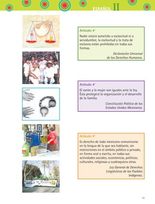 59
IIESPAÑOL
Artículo 4°
Nadie estará sometido a esclavitud ni a
servidumbre, la esclavitud y la trata de
esclavos están prohibidas en todas sus
formas.
Declaración Universal
de los Derechos Humanos.
Artículo 4°
El varón y la mujer son iguales ante la ley.
Ésta protegerá la organización y el desarrollo
de la familia.
Constitución Política de los
Estados Unidos Mexicanos.
Artículo 9°
Es derecho de todo mexicano comunicarse 	
en la lengua de la que sea hablante, sin
restricciones en el ámbito público o privado,
en forma oral o escrita, en todas sus
actividades sociales, económicas, políticas,
culturales, religiosas y cualesquiera otras.
Ley General de Derechos
Lingüísticos de los Pueblos
Indígenas.
ESPANOL II B1 S02.indd 59 6/12/07 10:14:10 AM
 