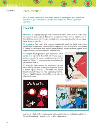 60
secuencia 2
Para escribir
En esta sesión escribirás los contenidos y elegirás las imágenes para diseñar un
cartel en el que se difunda un Derecho para presentarlo en una exposición
colectiva.
El cartel
Un cartel es un pliego de papel o cartulina que se coloca sobre un muro u otro lugar
visible para el público. Los carteles sirven como propaganda y pueden proporcionar in-
formación de interés colectivo. Un cartel contiene imágenes y textos breves que impac-
tan y llaman la atención.
El propósito. Cada cartel debe tener un propósito bien definido. Puede usarse para
promocionar conferencias, cursos, reuniones sociales, y espectáculos, entre otros. El uso
y función de un cartel es muy amplio: puede promover desde hábitos de higiene, hasta
la participación ciudadana en algún evento masivo.
La imagen. La imagen es de gran importancia en un
cartel, pues representa la mitad del mensaje que se
quiere transmitir. La imagen busca llamar la atención,
despertar el interés e incluso provocar emociones en las
personas que lo ven.
El lenguaje. Generalmente, los carteles incluyen un
texto breve y llamativo, escrito para motivar al público
a tomar alguna decisión o emprender una acción.
Usualmente se trata de una frase ingeniosa y significa-
tiva que el público pueda recordar fácilmente. Estos son
algunos ejemplos:
sesión 7
Además de esta frase breve, algunos carteles pueden incluir un texto adicional con in-
formación detallada y precisa, escrita en letra más pequeña.
ESPANOL II B1 S02.indd 60 6/12/07 10:14:12 AM
 